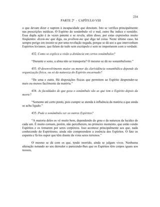 234
                              PARTE 2ª - CAPÍTULO VIII

o que devam dizer e suprem à incapacidade que denotam. Isto se verifica principalmente
nas prescrições médicas. O Espírito do sonâmbulo vê o mal, outro lhe indica o remédio.
Essa dupla ação é às vezes patente e se revela, além disso, por estas expressões muito
freqüentes: dizem-me que diga, ou proíbem-me que diga tal coisa. Neste último caso, há
sempre perigo em insistir-se por uma revelação negada, porque se dá azo a que intervenham
Espíritos levianos, que falam de tudo sem escrúpulo e sem se importarem com a verdade.

         432. Como se explica a visão a distância em certos sonâmbulos?

         “Durante o sono, a alma não se transporta? O mesmo se dá no sonambulismo.”

       433. O desenvolvimento maior ou menor da clarividência sonambúlica depende da
organização física, ou só da natureza do Espírito encarnado?

      “De uma e outra. Há disposições físicas que permitem ao Espírito desprender-se
mais ou menos facilmente da matéria.”

         434. As faculdades de que goza o sonâmbulo são as que tem o Espírito depois da
morte?

       “Somente até certo ponto, pois cumpre se atenda à influência da matéria a que ainda
se acha ligado.”

         435. Pode o sonâmbulo ver os outros Espíritos?

        “A maioria deles os vê muito bem, dependendo do grau e da natureza da lucidez de
cada um. É muito comum, porém, não perceberem, no primeiro momento, que estão vendo
Espíritos e os tomarem por seres corpóreos. Isso acontece principalmente aos que, nada
conhecendo do Espiritismo, ainda não compreendem a essência dos Espíritos. O fato os
espanta e fá-los supor que têm diante da vista seres terrenos.”

        O mesmo se dá com os que, tendo morrido, ainda se julgam vivos. Nenhuma
alteração notando ao seu derredor e parecendo-lhes que os Espíritos têm corpos iguais aos
nossos,
 