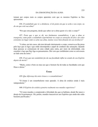 235
                            DA EMANCIPAÇÃO DA ALMA

tomam por corpos reais os corpos aparentes com que os mesmos Espíritos se lhes
apresentam.

      436. O sonâmbulo que vê, a distância, vê do ponto em que se acha o seu corpo, ou
do em que está sua alma?

       “Por que esta pergunta, desde que sabes ser a alma quem vê e não o corpo?”

       437. Posto que o que se dá, nos fenômenos sonambúlicos, é que a alma se
transporta, como pode o sonâmbulo experimentar no corpo as sensações do frio e do calor
existentes no lugar onde se acha sua alma, muitas vezes bem distante do seu invólucro?

        “A alma, em tais casos, não tem deixado inteiramente o corpo; conserva-se-lhe presa
pelo laço que os liga e que então desempenha o papel de condutor das sensações. Quando
duas pessoas se comunicam de uma cidade para outra, por meio da eletricidade, esta
constitui o laço que lhes liga os pensamentos. Daí vem que confabulam como se estivessem
ao lado uma da outra.”

       438. O uso que um sonâmbulo faz da sua faculdade influi no estado do seu Espírito
depois da morte?

      “Muito, como o bom ou mau uso que o homem faz de todas as faculdades com que
Deus o dotou.”

                                         Êxtase

       439. Que diferença há entre êxtase e o sonambulismo?

      “O êxtase é um sonambulismo mais apurado. A alma do extático ainda é mais
independente.”

       440. O Espírito do extático penetra realmente nos mundos superiores?

       “Vê esses mundos e compreende a felicidade dos que os habitam, donde lhe nasce o
desejo de lá permanecer. Há, porém, mundos inacessíveis aos Espíritos que ainda não estão
bastante purificados.”
 