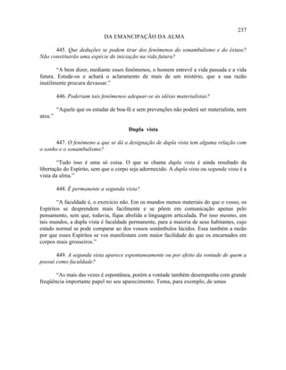 237
                             DA EMANCIPAÇÃO DA ALMA

      445. Que deduções se podem tirar dos fenômenos do sonambulismo e do êxtase?
Não constituirão uma espécie de iniciação na vida futura?

        “A bem dizer, mediante esses fenômenos, o homem entrevê a vida passada e a vida
futura. Estude-os e achará o aclaramento de mais de um mistério, que a sua razão
inutilmente procura devassar.”

         446. Poderiam tais fenômenos adequar-se às idéias materialistas?

         “Aquele que os estudar de boa-fé e sem prevenções não poderá ser materialista, nem
ateu.”

                                        Dupla vista

      447. O fenômeno a que se dá a designação de dupla vista tem alguma relação com
o sonho e o sonambulismo?

        “Tudo isso é uma só coisa. O que se chama dupla vista é ainda resultado da
libertação do Espírito, sem que o corpo seja adormecido. A dupla vista ou segunda vista é a
vista da alma.”

         448. É permanente a segunda vista?

        “A faculdade é, o exercício não. Em os mundos menos materiais do que o vosso, os
Espíritos se desprendem mais facilmente e se põem em comunicação apenas pelo
pensamento, sem que, todavia, fique abolida a linguagem articulada. Por isso mesmo, em
tais mundos, a dupla vista é faculdade permanente, para a maioria de seus habitantes, cujo
estado normal se pode comparar ao dos vossos sonâmbulos lúcidos. Essa também a razão
por que esses Espíritos se vos manifestam com maior facilidade do que os encarnados em
corpos mais grosseiros.”

       449. A segunda vista aparece espontaneamente ou por efeito da vontade de quem a
possui como faculdade?

       “As mais das vezes é espontânea, porém a vontade também desempenha com grande
freqüência importante papel no seu aparecimento. Toma, para exemplo, de umas
 