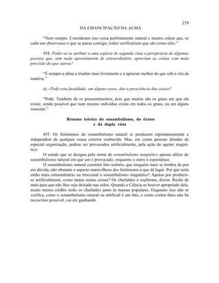 239
                            DA EMANCIPAÇÃO DA ALMA

      “Nem sempre. Consideram isso coisa perfeitamente natural e muitos crêem que, se
cada um observasse o que se passa consigo, todos verificariam que são como eles.”

       454. Poder-se-ia atribuir a uma espécie de segunda vista a perspicácia de algumas
pessoas que, sem nada apresentarem de extraordinário, apreciam as coisas com mais
precisão do que outras?

       “É sempre a alma a irradiar mais livremente e a apreciar melhor do que sob o véu da
matéria.”

       a) - Pode esta faculdade, em alguns casos, dar a presciência das coisas?

        “Pode. Também dá os pressentimentos, pois que muitos são os graus em que ela
existe, sendo possível que num mesmo indivíduo exista em todos os graus, ou em alguns
somente.”

                    Resumo teórico do sonambulismo, do êxtase
                                e da dupla vista

        455. Os fenômenos do sonambulismo natural se produzem espontaneamente e
independem de qualquer causa exterior conhecida. Mas, em certas pessoas dotadas de
especial organização, podem ser provocados artificialmente, pela ação do agente magné-
tico.
        O estado que se designa pelo nome de sonambulismo magnético apenas difere do
sonambulismo natural em que um é provocado, enquanto o outro é espontâneo.
        O sonambulismo natural constitui fato notório, que ninguém mais se lembra de por
em dúvida, não obstante o aspecto maravilhoso dos fenômenos a que dá lugar. Por que seria
então mais extraordinário ou irracional o sonambulismo magnético? Apenas por produzir-
se artificialmente, como tantas outras coisas? Os charlatães o exploram, dizem. Razão de
mais para que não lhes seja deixado nas mãos. Quando a Ciência se houver apropriado dele,
muito menos crédito terão os charlatães junto às massas populares. Enquanto isso não se
verifica, como o sonambulismo natural ou artificial é um fato, e como contra fatos não há
raciocínio possível, vai ele ganhando
 