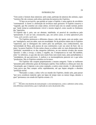 24
                                       INTRODUÇÃO

“Tem assim o homem duas naturezas: pelo corpo, participa da natureza dos animais, cujos
“instintos lhe são comuns; pela alma, participa da natureza dos Espíritos.
        “O laço ou perispírito, que prende ao corpo o Espírito, é uma espécie de envoltório
“semimaterial. A morte é a destruição do invólucro mais grosseiro. O Espírito conserva o
“segundo, que lhe constitui um corpo etéreo, invisível para nós no estado normal, porém
que “pode tornar-se acidentalmente visível e mesmo tangível, como sucede no fenômeno
das “aparições.
“O Espírito não é, pois, um ser abstrato, indefinido, só possível de conceber-se pelo
“pensamento. É um ser real, circunscrito, que, em certos casos, se torna apreciável pela
“vista, pelo ouvido e pelo tato.
        “Os Espíritos pertencem a diferentes classes e não são iguais, nem em poder, nem
em “inteligência, nem em saber, nem em moralidade. Os da primeira ordem são os Espíritos
“superiores, que se distinguem dos outros pela sua perfeição, seus conhecimentos, sua
“proximidade de Deus, pela pureza de seus sentimentos e por seu amor do bem: são os
anjos “ou puros Espíritos. Os das outras classes se acham cada vez mais distanciados dessa
“perfeição, mostrando-se os das categorias inferiores, na sua maioria eivados das nossas
“paixões: o ódio, a inveja, o ciúme, o orgulho, etc. Comprazem-se no mal. Há também,
entre “os inferiores, os que não são nem muito bons nem muito mais, antes perturbadores e
“enredadores, do que perversos. A malícia e as inconseqüências parecem ser o que neles
“predomina. São os Espíritos estúrdios ou levianos.
        “Os Espíritos não ocupam perpetuamente a mesma categoria. Todos se melhoram
“passando pelos diferentes graus da hierarquia espírita. Esta melhora se efetua por meio da
“encarnação, que é imposta a uns como expiação, a outros como missão. A vida material é
“uma prova que lhes cumpre sofrer repetidamente, até que hajam atingido a absoluta
“perfeição moral.
        “Deixando o corpo, a alma volve ao mundo dos Espíritos, donde saíra, para passar
“por nova existência material, após um lapso de tempo mais ou menos longo, durante o
qual “permanece em estado de Espírito errante. (1)

_________
(1)    Há entre esta doutrina da reencarnação e a da metempsicose, como a admitem certas seitas,
uma diferença característica, que é explicada no curso da presente obra.
 