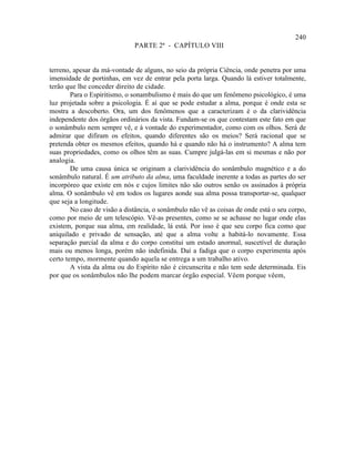 240
                              PARTE 2ª - CAPÍTULO VIII


terreno, apesar da má-vontade de alguns, no seio da própria Ciência, onde penetra por uma
imensidade de portinhas, em vez de entrar pela porta larga. Quando lá estiver totalmente,
terão que lhe conceder direito de cidade.
        Para o Espiritismo, o sonambulismo é mais do que um fenômeno psicológico, é uma
luz projetada sobre a psicologia. É aí que se pode estudar a alma, porque é onde esta se
mostra a descoberto. Ora, um dos fenômenos que a caracterizam é o da clarividência
independente dos órgãos ordinários da vista. Fundam-se os que contestam este fato em que
o sonâmbulo nem sempre vê, e à vontade do experimentador, como com os olhos. Será de
admirar que difiram os efeitos, quando diferentes são os meios? Será racional que se
pretenda obter os mesmos efeitos, quando há e quando não há o instrumento? A alma tem
suas propriedades, como os olhos têm as suas. Cumpre julgá-las em si mesmas e não por
analogia.
        De uma causa única se originam a clarividência do sonâmbulo magnético e a do
sonâmbulo natural. É um atributo da alma, uma faculdade inerente a todas as partes do ser
incorpóreo que existe em nós e cujos limites não são outros senão os assinados à própria
alma. O sonâmbulo vê em todos os lugares aonde sua alma possa transportar-se, qualquer
que seja a longitude.
        No caso de visão a distância, o sonâmbulo não vê as coisas de onde está o seu corpo,
como por meio de um telescópio. Vê-as presentes, como se se achasse no lugar onde elas
existem, porque sua alma, em realidade, lá está. Por isso é que seu corpo fica como que
aniquilado e privado de sensação, até que a alma volte a habitá-lo novamente. Essa
separação parcial da alma e do corpo constitui um estado anormal, suscetível de duração
mais ou menos longa, porém não indefinida. Daí a fadiga que o corpo experimenta após
certo tempo, mormente quando aquela se entrega a um trabalho ativo.
        A vista da alma ou do Espírito não é circunscrita e não tem sede determinada. Eis
por que os sonâmbulos não lhe podem marcar órgão especial. Vêem porque vêem,
 