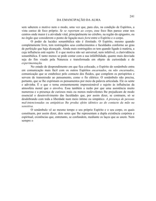 241
                             DA EMANCIPAÇÃO DA ALMA

sem saberem o motivo nem o modo, uma vez que, para eles, na condição de Espíritos, a
vista carece de foco próprio. Se se reportam ao corpo, esse foco lhes parece estar nos
centros onde maior é a atividade vital, principalmente no cérebro, na região do epigastro, ou
no órgão que considerem o ponto de ligação mais forte entre o Espírito e o corpo.
        O poder da lucidez sonambúlica não é ilimitado. O Espírito, mesmo quando
completamente livre, tem restringidos seus conhecimentos e faculdades conforme ao grau
de perfeição que haja alcançado. Ainda mais restringidos os tem quando ligado à matéria, a
cuja influência está sujeito. É o que motiva não ser universal, nem infalível, a clarividência
sonambúlica. E tanto menos se pode contar com a sua infalibilidade, quanto mais desviada
seja do fim visado pela Natureza e transformada em objeto de curiosidade e de
experimentação    .
        No estado de desprendimento em que fica colocado, o Espírito do sonâmbulo entra
em comunicação mais fácil com os outros Espíritos encarnados, ou não encarnados,
comunicação que se estabelece pelo contacto dos fluidos, que compõem os perispíritos e
servem de transmissão ao pensamento, como o fio elétrico. O sonâmbulo não precisa,
portanto, que se lhe exprimam os pensamentos por meio da palavra articulada. Ele os sente
e adivinha. É o que o torna eminentemente impressionável e sujeito às influências da
atmosfera moral que o envolva. Essa também a razão por que uma assistência muito
numerosa e a presença de curiosos mais ou menos malevolentes lhe prejudicam de modo
essencial o desenvolvimento das faculdades que, por assim dizer, se contraem, só se
desdobrando com toda a liberdade num meio íntimo ou simpático. A presença de pessoas
mal-intencionadas ou antipáticas lhe produz efeito idêntico ao do contacto da mão na
sensitiva.
        O sonâmbulo vê ao mesmo tempo o seu próprio Espírito e o seu corpo, os quais
constituem, por assim dizer, dois seres que lhe representam a dupla existência corpórea e
espiritual, existências que, entretanto, se confundem, mediante os laços que as unem. Nem
sempre o
 