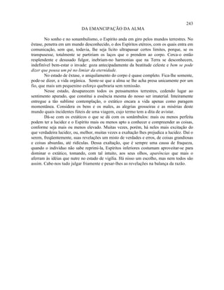 243
                            DA EMANCIPAÇÃO DA ALMA

        No sonho e no sonambulismo, o Espírito anda em giro pelos mundos terrestres. No
êxtase, penetra em um mundo desconhecido, o dos Espíritos etéreos, com os quais entra em
comunicação, sem que, todavia, lhe seja lícito ultrapassar certos limites, porque, se os
transpusesse, totalmente se partiriam os laços que o prendem ao corpo. Cerca-o então
resplendente e desusado fulgor, inebriam-no harmonias que na Terra se desconhecem,
indefinível bem-estar o invade: goza antecipadamente da beatitude celeste e bem se pode
dizer que pousa um pé no limiar da eternidade.
        No estado de êxtase, o aniquilamento do corpo é quase completo. Fica-lhe somente,
pode-se dizer, a vida orgânica. Sente-se que a alma se lhe acha presa unicamente por um
fio, que mais um pequenino esforço quebraria sem remissão.
        Nesse estado, desaparecem todos os pensamentos terrestres, cedendo lugar ao
sentimento apurado, que constitui a essência mesma do nosso ser imaterial. Inteiramente
entregue a tão sublime contemplação, o extático encara a vida apenas como paragem
momentânea. Considera os bens e os males, as alegrias grosseiras e as misérias deste
mundo quais incidentes fúteis de uma viagem, cujo termo tem a dita de avistar.
        Dá-se com os extáticos o que se dá com os sonâmbulos: mais ou menos perfeita
podem ter a lucidez e o Espírito mais ou menos apto a conhecer e compreender as coisas,
conforme seja mais ou menos elevado. Muitas vezes, porém, há neles mais excitação do
que verdadeira lucidez, ou, melhor, muitas vezes a exaltação lhes prejudica a lucidez. Daí o
serem, freqüentemente, suas revelações um misto de verdades e erros, de coisas grandiosas
e coisas absurdas, até ridículas. Dessa exaltação, que é sempre uma causa de fraqueza,
quando o indivíduo não sabe reprimi-la, Espíritos inferiores costumam aproveitar-se para
dominar o extático, tomando, com tal intuito, aos seus olhos, aparências que mais o
aferram às idéias que nutre no estado de vigília. Há nisso um escolho, mas nem todos são
assim. Cabe-nos tudo julgar friamente e pesar-lhes as revelações na balança da razão.
 