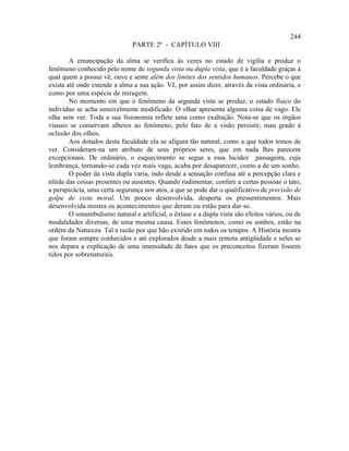 244
                               PARTE 2ª - CAPÍTULO VIII

        A emancipação da alma se verifica às vezes no estado de vigília e produz o
fenômeno conhecido pelo nome de segunda vista ou dupla vista, que é a faculdade graças à
qual quem a possui vê, ouve e sente além dos limites dos sentidos humanos. Percebe o que
exista até onde estende a alma a sua ação. Vê, por assim dizer, através da vista ordinária, e
como por uma espécie de miragem.
        No momento em que o fenômeno da segunda vista se produz, o estado físico do
indivíduo se acha sensivelmente modificado. O olhar apresenta alguma coisa de vago. Ele
olha sem ver. Toda a sua fisionomia reflete uma como exaltação. Nota-se que os órgãos
visuais se conservam alheios ao fenômeno, pelo fato de a visão persistir, mau grado à
oclusão dos olhos.
        Aos dotados desta faculdade ela se afigura tão natural, como a que todos temos de
ver. Consideram-na um atributo de seus próprios seres, que em nada lhes parecem
excepcionais. De ordinário, o esquecimento se segue a essa lucidez passageira, cuja
lembrança, tornando-se cada vez mais vaga, acaba por desaparecer, como a de um sonho.
        O poder da vista dupla varia, indo desde a sensação confusa até a percepção clara e
nítida das coisas presentes ou ausentes. Quando rudimentar, confere a certas pessoas o tato,
a perspicácia, uma certa segurança nos atos, a que se pode dar o qualificativo de precisão de
golpe de vista moral. Um pouco desenvolvida, desperta os pressentimentos. Mais
desenvolvida mostra os acontecimentos que deram ou estão para dar-se.
        O sonambulismo natural e artificial, o êxtase e a dupla vista são efeitos vários, ou de
modalidades diversas, de uma mesma causa. Esses fenômenos, como os sonhos, estão na
ordem da Natureza. Tal a razão por que hão existido em todos os tempos. A História mostra
que foram sempre conhecidos e até explorados desde a mais remota antigüidade e neles se
nos depara a explicação de uma imensidade de fatos que os preconceitos fizeram fossem
tidos por sobrenaturais.
 
