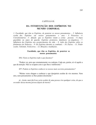 245




                                     CAPÍTULO IX

                DA INTERVENÇÃO DOS ESPÍRITOS NO
                       MUNDO CORPORAL

1. Faculdade, que têm os Espíritos, de penetrar os nossos pensamentos. - 2. Influência
oculta dos Espíritos em nossos pensamentos e atos. - 3. Possessos. - 4.
Convulsionários. - 5. Afeição que os Espíritos votam a certas pessoas. - 6. Anjos
guardiães ou anjos de guarda. Espíritos protetores, familiares ou simpáticos. - 7.
Influência dos Espíritos nos acontecimentos da vida. - 8. Ação dos Espíritos sobre os
fenômenos da Natureza. - 9. Os Espíritos durante os combates. - 10. Pactos. - 11. Poder
oculto. Talismãs. Feiticeiros. - 12. Bênçãos e maldições.

                  Faculdade, que têm os Espíritos, de penetrar os
                               nossos pensamentos

       456. Vêem os Espíritos tudo o que fazemos?

       “Podem ver, pois que constantemente vos rodeiam. Cada um, porém, só vê aquilo a
que dá atenção. Não se ocupam com o que lhes é indiferente.”

       457. Podem os Espíritos conhecer os nossos mais secretos pensamentos?

        “Muitas vezes chegam a conhecer o que desejaríeis ocultar de vós mesmos. Nem
atos, nem pensamentos se lhes podem dissimular.”

      a) - Assim, mais fácil nos seria ocultar de uma pessoa viva qualquer coisa, do que a
esconder dessa mesma pessoa depois de morta?
 