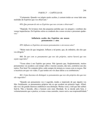246
                               PARTE 2ª - CAPÍTULO IX

       “Certamente. Quando vos julgais muito ocultos, é comum terdes ao vosso lado uma
multidão de Espíritos que vos observam.”

       458. Que pensam de nós os Espíritos que nos cercam e observam?

       “Depende. Os levianos riem das pequenas partidas que vos pregam e zombam das
vossas impaciências. Os Espíritos sérios se condoem dos vossos reveses e procuram ajudar-
vos.”

                      Influência oculta dos Espíritos em nossos
                                 pensamentos e atos

       459. Influem os Espíritos em nossos pensamentos e em nossos atos?

       “Muito mais do que imaginais. Influem a tal ponto, que, de ordinário, são eles que
vos dirigem.”

       460. De par com os pensamentos que nos são próprios, outros haverá que nos
sejam sugeridos?

        “Vossa alma é um Espírito que pensa. Não ignorais que, freqüentemente, muitos
pensamentos vos acodem a um tempo sobre o mesmo assunto, não raro, contrários uns dos
outros. Pois bem! No conjunto deles, estão sempre de mistura os vossos com os nossos. Daí
a incerteza em que vos vedes. É que tendes em vós duas idéias a se combaterem.”

       461. Como havemos de distinguir os pensamentos que nos são próprios dos que nos
são sugeridos?

        “Quando um pensamento vos é sugerido, tendes a impressão de que alguém vos
fala. Geralmente, os pensamentos próprios são os que acodem em primeiro lugar. Afinal,
não vos é de grande interesse estabelecer essa distinção. Muitas vezes, é útil que não saibais
fazê-la. Não a fazendo, obra o homem com mais liberdade. Se se decide pelo bem, é
voluntariamente que o pratica; se toma o mau caminho, maior será a sua responsabilidade.”
 