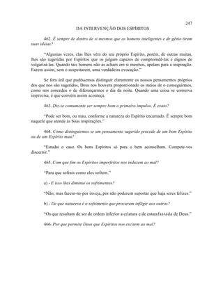 247
                        DA INTERVENÇÃO DOS ESPÍRITOS

       462. É sempre de dentro de si mesmos que os homens inteligentes e de gênio tiram
suas idéias?

       “Algumas vezes, elas lhes vêm do seu próprio Espírito, porém, de outras muitas,
lhes são sugeridas por Espíritos que os julgam capazes de compreendê-las e dignos de
vulgarizá-las. Quando tais homens não as acham em si mesmos, apelam para a inspiração.
Fazem assim, sem o suspeitarem, uma verdadeira evocação.”

       Se fora útil que pudéssemos distinguir claramente os nossos pensamentos próprios
dos que nos são sugeridos, Deus nos houvera proporcionado os meios de o conseguirmos,
como nos concedeu o de diferençarmos o dia da noite. Quando uma coisa se conserva
imprecisa, é que convém assim aconteça.

      463. Diz-se comumente ser sempre bom o primeiro impulso. É exato?

      “Pode ser bom, ou mau, conforme a natureza do Espírito encarnado. É sempre bom
naquele que atende às boas inspirações.”

       464. Como distinguirmos se um pensamento sugerido procede de um bom Espírito
ou de um Espírito mau?

       “Estudai o caso. Os bons Espíritos só para o bem aconselham. Compete-vos
discernir.”

      465. Com que fim os Espíritos imperfeitos nos induzem ao mal?

      “Para que sofrais como eles sofrem.”

      a) - E isso lhes diminui os sofrimentos?

      “Não; mas fazem-no por inveja, por não poderem suportar que haja seres felizes.”

      b) - De que natureza é o sofrimento que procuram infligir aos outros?

      “Os que resultam de ser de ordem inferior a criatura e de estarafastada de Deus.”

      466. Por que permite Deus que Espíritos nos excitem ao mal?
 