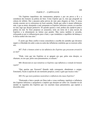 248
                               PARTE 2ª - CAPÍTULO IX

        “Os Espíritos imperfeitos são instrumentos próprios a por em prova a fé e a
constância dos homens na prática do bem. Como Espírito que és, tens que progredir na
ciência do infinito. Daí o passares pelas provas do mal, para chegares ao bem. A nossa
missão consiste em te colocarmos no bom caminho. Desde que sobre ti atuam influências
más, é que as atrais, desejando o mal; porquanto os Espíritos inferiores correm a te auxiliar
no mal, logo que desejes praticá-lo. Só quando queiras o mal, podem eles ajudar-te para a
prática do mal. Se fores propenso ao assassínio, terás em torno de ti uma nuvem de
Espíritos a te alimentarem no íntimo esse pendor. Mas outros também te cercarão,
esforçando-se por te influenciarem para o bem, o que restabelece o equilíbrio da balança e
te deixa senhor dos teus atos.”

        É assim que Deus confia à nossa consciência a escolha do caminho que devamos
seguir e a liberdade de ceder a uma ou outra das influências contrárias que se exercem sobre
nós.

      467. Pode o homem eximir-se da influência dos Espíritos que procuram arrastá-lo
ao mal?

     “Pode, visto que tais Espíritos só se apegam aos que, pelos seus desejos, os
chamam, ou aos que, pelos seus pensamentos, os atraem.”

       468. Renunciam às suas tentativas os Espíritos cuja influência a vontade do homem
repele?

       “Que querias que fizessem? Quando nada conseguem, abandonam o campo.
Entretanto, ficam à espreita de um momento propício, como o gato que tocaia o rato.”

       469. Por que meio podemos neutralizar a influência dos maus Espíritos?

       “Praticando o bem e pondo em Deus toda a vossa confiança, repelireis a influência
dos Espíritos inferiores e aniquilareis o império que desejam ter sobre vós. Guardai-vos de
atender às sugestões dos Espíritos que vos suscitam maus pensamentos, que sopram a
discórdia entre
 