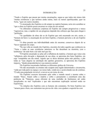 25
                                     INTRODUÇÃO

“Tendo o Espírito que passar por muitas encarnações, segue-se que todos nós temos tido
“muitas existências e que teremos ainda outras, mais ou menos aperfeiçoadas, quer na
Terra, “quer em outros mundos.
        “A encarnação dos Espíritos se dá sempre na espécie humana; seria erro acreditar-se
“que a alma ou Espírito possa encarnar no corpo de um animal.
        “As diferentes existências corpóreas do Espírito são sempre progressivas e nunca
“regressivas; mas, a rapidez do seu progresso depende dos esforços que faça para chegar à
“perfeição.
        “As qualidades da alma são as do Espírito que está encarnado em nós; assim, o
“homem de bem é a encarnação de um bom Espírito, o homem perverso a de um Espírito
“impuro.
        “A alma possuía sua individualidade antes de encarnar; conserva-a depois de se
“haver separado do corpo.
        “Na sua volta ao mundo dos Espíritos, encontra ela todos aqueles que conhecera na
“Terra, e todas as suas existências anteriores se lhe desenham na memória, com a
lembrança “de todo bem e de todo mal que fez.
        “O Espírito encarnado se acha sob a influência da matéria; o homem que vence esta
“influência, pela elevação e depuração de sua alma, se aproxima dos bons Espíritos, em
cuja “companhia um dia estará. Aquele que se deixa dominar pelas más paixões, e põe
todas as “suas alegrias na satisfação dos apetites grosseiros, se aproxima dos Espíritos
impuros, “dando preponderância à sua natureza animal.
        “Os Espíritos encarnados habitam os diferentes globos do Universo.
        “Os não encarnados ou errantes não ocupam uma região determinada e circunscrita;
“estão por toda parte no espaço e ao nosso lado, vendo-nos e acotovelando-nos de contínuo.
“É toda uma população invisível, a mover-se em torno de nós.
        “Os Espíritos exercem incessante ação sobre o mundo moral e mesmo sobre o
mundo “físico. Atuam sobre a matéria e sobre o pensamento e constituem uma das
potências da “Natureza, causa eficiente de uma multidão de fenômenos até então
inexplicados ou mal “explicados e que não encontram explicação racional senão no
Espiritismo.
        “As relações dos Espíritos com os homens são constantes. Os bons Espíritos nos
“atraem para o bem, nos sustentam nas provas da vida e nos ajudam a suportá-las com
 