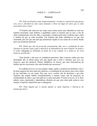 250
                               PARTE 2ª - CAPÍTULO IX

                                        Possessos

        473. Pode um Espírito tomar temporariamente o invólucro corporal de uma pessoa
viva, isto é, introduzir-se num corpo animado e obrar em lugar do outro que se acha
encarnado neste corpo?

        “O Espírito não entra em um corpo como entras numa casa. Identifica-se com um
Espírito encarnado, cujos defeitos e qualidades sejam os mesmos que os seus, a fim de
obrar conjuntamente com ele. Mas, o encarnado é sempre quem atua, conforme quer, sobre
a matéria de que se acha revestido. Um Espírito não pode substituir-se ao que está
encarnado, por isso que este terá que permanecer ligado ao seu corpo até ao termo fixado
para sua existência material.”

       474. Desde que não há possessão propriamente dita, isto é, coabitação de dois
Espíritos no mesmo corpo, pode a alma ficar na dependência de outro Espírito, de modo a
se achar subjugada ou obsidiada ao ponto de a sua vontade vir a achar-se, de certa
maneira, paralisada?

       “Sem dúvida, e são esses os verdadeiros possessos. Mas, é preciso saibas que essa
dominação não se efetua nunca sem que aquele que a sofre o consinta, quer por sua
fraqueza, quer por desejá-la. Muitos epilépticos ou loucos, que mais necessitavam de
médico que de exorcismos, têm sido tomados por possessos.”

        O vocábulo possesso, na sua acepção vulgar, supõe a existência de demônios, isto é,
de uma categoria de seres maus por natureza, e a coabitação de um desses seres com a alma
de um indivíduo, no seu corpo. Pois que, nesse sentido, não há demônios e que dois
Espíritos não podem habitar simultaneamente o mesmo corpo, não há possessos na
conformidade da idéia a que esta palavra se acha associada. O termo possesso só se deve
admitir como exprimindo a dependência absoluta em que uma alma pode achar-se com
relação a Espíritos imperfeitos que a subjuguem.

      475. Pode alguém por si mesmo afastar os maus Espíritos e libertar-se da
dominação deles?
 