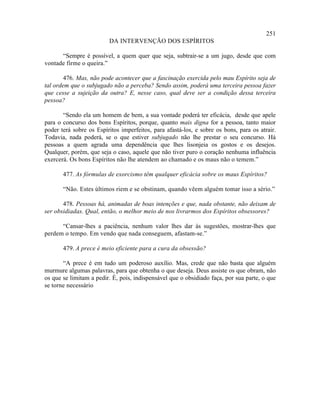251
                         DA INTERVENÇÃO DOS ESPÍRITOS

      “Sempre é possível, a quem quer que seja, subtrair-se a um jugo, desde que com
vontade firme o queira.”

        476. Mas, não pode acontecer que a fascinação exercida pelo mau Espírito seja de
tal ordem que o subjugado não a perceba? Sendo assim, poderá uma terceira pessoa fazer
que cesse a sujeição da outra? E, nesse caso, qual deve ser a condição dessa terceira
pessoa?

       “Sendo ela um homem de bem, a sua vontade poderá ter eficácia, desde que apele
para o concurso dos bons Espíritos, porque, quanto mais digna for a pessoa, tanto maior
poder terá sobre os Espíritos imperfeitos, para afastá-los, e sobre os bons, para os atrair.
Todavia, nada poderá, se o que estiver subjugado não lhe prestar o seu concurso. Há
pessoas a quem agrada uma dependência que lhes lisonjeia os gostos e os desejos.
Qualquer, porém, que seja o caso, aquele que não tiver puro o coração nenhuma influência
exercerá. Os bons Espíritos não lhe atendem ao chamado e os maus não o temem.”

       477. As fórmulas de exorcismo têm qualquer eficácia sobre os maus Espíritos?

       “Não. Estes últimos riem e se obstinam, quando vêem alguém tomar isso a sério.”

       478. Pessoas há, animadas de boas intenções e que, nada obstante, não deixam de
ser obsidiadas. Qual, então, o melhor meio de nos livrarmos dos Espíritos obsessores?

      “Cansar-lhes a paciência, nenhum valor lhes dar às sugestões, mostrar-lhes que
perdem o tempo. Em vendo que nada conseguem, afastam-se.”

       479. A prece é meio eficiente para a cura da obsessão?

       “A prece é em tudo um poderoso auxílio. Mas, crede que não basta que alguém
murmure algumas palavras, para que obtenha o que deseja. Deus assiste os que obram, não
os que se limitam a pedir. É, pois, indispensável que o obsidiado faça, por sua parte, o que
se torne necessário
 