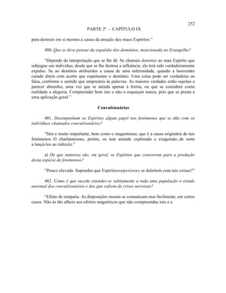 252
                               PARTE 2ª - CAPÍTULO IX

para destruir em si mesmo a causa da atração dos maus Espíritos.”

       480. Que se deve pensar da expulsão dos demônios, mencionada no Evangelho?

        “Depende da interpretação que se lhe dê. Se chamais demônio ao mau Espírito que
subjugue um indivíduo, desde que se lhe destrua a influência, ele terá sido verdadeiramente
expulso. Se ao demônio atribuirdes a causa de uma enfermidade, quando a houverdes
curado direis com acerto que expulsastes o demônio. Uma coisa pode ser verdadeira ou
falsa, conforme o sentido que empresteis às palavras. As maiores verdades estão sujeitas a
parecer absurdos, uma vez que se atenda apenas à forma, ou que se considere como
realidade a alegoria. Compreendei bem isto e não o esqueçais nunca, pois que se presta a
uma aplicação geral.”

                                    Convulsionários

       481. Desempenham os Espíritos algum papel nos fenômenos que se dão com os
indivíduos chamados convulsionários?

       “Sim e muito importante, bem como o magnetismo, que é a causa originária de tais
fenômenos. O charlatanismo, porém, os tem amiúde explorado e exagerado, de sorte
a lançá-los ao ridículo.”

       a) De que natureza são, em geral, os Espíritos que concorrem para a produção
desta espécie de fenômenos?

       “Pouco elevada. Supondes que Espíritossuperiores se deleitem com tais coisas?”

      482. Como é que sucede estender-se subitamente a toda uma população o estado
anormal dos convulsionários e dos que sofrem de crises nervosas?

       “Efeito de simpatia. As disposições morais se comunicam mui facilmente, em certos
casos. Não és tão alheio aos efeitos magnéticos que não compreendas isto e a
 