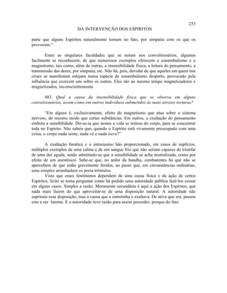 253
                         DA INTERVENÇÃO DOS ESPÍRITOS

parte que alguns Espíritos naturalmente tomam no fato, por simpatia com os que os
provocam.”

        Entre as singulares faculdades que se notam nos convulsionários, algumas
facilmente se reconhecem, de que numerosos exemplos oferecem o sonambulismo e o
magnetismo, tais como, além de outras, a insensibilidade física, a leitura do pensamento, a
transmissão das dores, por simpatia, etc. Não há, pois, duvidar de que aqueles em quem tais
crises se manifestam estejam numa espécie de sonambulismo desperto, provocado pela
influência que exercem uns sobre os outros. Eles são ao mesmo tempo magnetizadores e
magnetizados, inconscientemente.

       483. Qual a causa da insensibilidade física que se observa em alguns
convulsionários, assim como em outros indivíduos submetidos às mais atrozes torturas?

        “Em alguns é, exclusivamente, efeito do magnetismo que atua sobre o sistema
nervoso, do mesmo modo que certas substâncias. Em outros, a exaltação do pensamento
embota a sensibilidade. Dir-se-ia que nestes a vida se retirou do corpo, para se concentrar
toda no Espírito. Não sabeis que, quando o Espírito está vivamente preocupado com uma
coisa, o corpo nada sente, nada vê e nada ouve?”

        A exaltação fanática e o entusiasmo hão proporcionado, em casos de suplícios,
múltiplos exemplos de uma calma e de um sangue frio que não seriam capazes de triunfar
de uma dor aguda, senão admitindo-se que a sensibilidade se acha neutralizada, como por
efeito de um anestésico. Sabe-se que, no ardor da batalha, combatentes há que não se
apercebem de que estão gravemente feridos, ao passo que, em circunstâncias ordinárias,
uma simples arranhadura os poria trêmulos.
        Visto que esses fenômenos dependem de uma causa física e da ação de certos
Espíritos, lícito se torna perguntar como há podido uma autoridade pública fazê-los cessar
em alguns casos. Simples a razão. Meramente secundária é aqui a ação dos Espíritos, que
nada mais fazem do que aproveitar-se de uma disposição natural. A autoridade não
suprimiu essa disposição, mas a causa que a entretinha e exaltava. De ativa que era, passou
esta a ser latente. E a autoridade teve razão para assim proceder, porque do fato
 