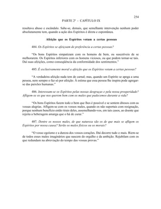 254
                               PARTE 2ª - CAPÍTULO IX

resultava abuso e escândalo. Sabe-se, demais, que semelhante intervenção nenhum poder
absolutamente tem, quando a ação dos Espíritos é direta e espontânea.

                  Afeição que os Espíritos votam a certas pessoas

       484. Os Espíritos se afeiçoam de preferência a certas pessoas?

       “Os bons Espíritos simpatizam com os homens de bem, ou suscetíveis de se
melhorarem. Os Espíritos inferiores com os homens viciosos, ou que podem tornar-se tais.
Daí suas afeições, como conseqüência da conformidade dos sentimentos.”

       485. É exclusivamente moral a afeição que os Espíritos votam a certas pessoas?

       “A verdadeira afeição nada tem de carnal; mas, quando um Espírito se apega a uma
pessoa, nem sempre o faz só por afeição. À estima que essa pessoa lhe inspira pode agregar-
se das paixões humanas.”

       486. Interessam-se os Espíritos pelas nossas desgraças e pela nossa prosperidade?
Afligem-se os que nos querem bem com os males que padecemos durante a vida?

        “Os bons Espíritos fazem todo o bem que lhes é possível e se sentem ditosos com as
vossas alegrias. Afligem-se com os vossos males, quando os não suportais com resignação,
porque nenhum benefício então tirais deles, assemelhando-vos, em tais casos, ao doente que
rejeita a beberagem amarga que o há de curar.”

       487. Dentre os nossos males, de que natureza são os de que mais se afligem os
Espíritos por nossa causa? Serão os males físicos ou os morais?

       “O vosso egoísmo e a dureza dos vossos corações. Daí decorre tudo o mais. Riem-se
de todos esses males imaginários que nascem do orgulho e da ambição. Rejubilam com os
que redundam na abreviação do tempo das vossas provas.”
 