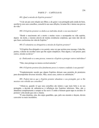 256
                               PARTE 2ª - CAPÍTULO IX

       491. Qual a missão do Espírito protetor?

        “A de um pai com relação aos filhos; a de guiar o seu protegido pela senda do bem,
auxiliá-lo com seus conselhos, consolá-lo nas suas aflições, levantar-lhe o ânimo nas provas
da vida.”

       492. O Espírito protetor se dedica ao indivíduo desde o seu nascimento?

       “Desde o nascimento até a morte e muitas vezes o acompanha na vida espírita,
depois da morte, e mesmo através de muitas existências corpóreas, que mais não são do
que fases curtíssimas da vida do Espírito.”

       493. É voluntária ou obrigatória a missão do Espírito protetor?

       “O Espírito fica obrigado a vos assistir, uma vez que aceitou esse encargo. Cabe-lhe,
porém, o direito de escolher seres que lhe sejam simpáticos. Para alguns, é um prazer; para
outros, missão ou dever.”

       a) - Dedicando-se a uma pessoa, renuncia o Espírito a proteger outros indivíduos?

       “Não; mas protege-os menos exclusivamente.”

       494. O Espírito protetor fica fatalmente preso à criatura confiada à sua guarda?

       “Freqüentemente sucede que alguns Espíritos deixam suas posições de protetores
para desempenhar diversas missões. Mas, nesse caso, outros os substituem.”

      495. Poderá dar-se que o Espírito protetor abandone o seu protegido, por se lhe
mostrar este rebelde aos conselhos?

       “Afasta-se, quando vê que seus conselhos são inúteis e que mais forte é, no seu
protegido, a decisão de submeter-se à influência dos Espíritos inferiores. Mas, não o
abandona completamente e sempre se faz ouvir. É então o homem quem tapa os ouvidos. O
protetor volta desde que este o chame.
       “É uma doutrina, esta, dos anjos guardiães, que, pelo seu encanto e doçura, devera
converter os mais incrédulos.
 