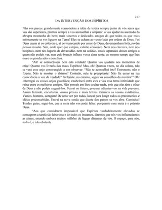 257
                         DA INTERVENÇÃO DOS ESPÍRITOS

Não vos parece grandemente consoladora a idéia de terdes sempre junto de vós seres que
vos são superiores, prontos sempre a vos aconselhar e amparar, a vos ajudar na ascensão da
abrupta montanha do bem; mais sinceros e dedicados amigos do que todos os que mais
intimamente se vos liguem na Terra? Eles se acham ao vosso lado por ordem de Deus. Foi
Deus quem aí os colocou e, aí permanecendo por amor de Deus, desempenham bela, porém
penosa missão. Sim, onde quer que estejais, estarão convosco. Nem nos cárceres, nem nos
hospitais, nem nos lugares de devassidão, nem na solidão, estais separados desses amigos a
quem não podeis ver, mas cujo brando influxo vossa alma sente, ao mesmo tempo que lhes
ouve os ponderados conselhos.
        “Ah! se conhecêsseis bem esta verdade! Quanto vos ajudaria nos momentos de
crise! Quanto vos livraria dos maus Espíritos! Mas, oh! Quantas vezes, no dia solene, não
se verá esse anjo constrangido a vos observar: “Não te aconselhei isto? Entretanto, não o
fizeste. Não te mostrei o abismo? Contudo, nele te precipitaste! Não fiz ecoar na tua
consciência a voz da verdade? Preferiste, no entanto, seguir os conselhos da mentira!” Oh!
Interrogai os vossos anjos guardiães; estabelecei entre eles e vós essa terna intimidade que
reina entre os melhores amigos. Não penseis em lhes ocultar nada, pois que eles têm o olhar
de Deus e não podeis enganá-los. Pensai no futuro; procurai adiantar-vos na vida presente.
Assim fazendo, encurtareis vossas provas e mais felizes tornareis as vossas existências.
Vamos, homens, coragem! De uma vez por todas, lançai para longe todos os preconceitos e
idéias preconcebidas. Entrai na nova senda que diante dos passos se vos abre. Caminhai!
Tendes guias, segui-los, que a meta não vos pode faltar, porquanto essa meta é o próprio
Deus.
        “Aos que considerem impossível que Espíritos verdadeiramente elevados se
consagrem a tarefa tão laboriosa e de todos os instantes, diremos que nós vos influenciamos
as almas, estando embora muitos milhões de léguas distantes de vós. O espaço, para nós,
nada é, e não obstante
 