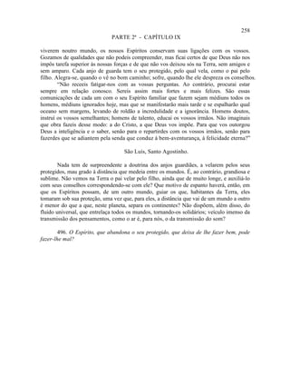 258
                              PARTE 2ª - CAPÍTULO IX

viverem noutro mundo, os nossos Espíritos conservam suas ligações com os vossos.
Gozamos de qualidades que não podeis compreender, mas ficai certos de que Deus não nos
impôs tarefa superior às nossas forças e de que não vos deixou sós na Terra, sem amigos e
sem amparo. Cada anjo de guarda tem o seu protegido, pelo qual vela, como o pai pelo
filho. Alegra-se, quando o vê no bom caminho; sofre, quando lhe ele despreza os conselhos.
        “Não receeis fatigar-nos com as vossas perguntas. Ao contrário, procurai estar
sempre em relação conosco. Sereis assim mais fortes e mais felizes. São essas
comunicações de cada um com o seu Espírito familiar que fazem sejam médiuns todos os
homens, médiuns ignorados hoje, mas que se manifestarão mais tarde e se espalharão qual
oceano sem margens, levando de roldão a incredulidade e a ignorância. Homens doutos,
instruí os vossos semelhantes; homens de talento, educai os vossos irmãos. Não imaginais
que obra fazeis desse modo: a do Cristo, a que Deus vos impõe. Para que vos outorgou
Deus a inteligência e o saber, senão para o repartirdes com os vossos irmãos, senão para
fazerdes que se adiantem pela senda que conduz à bem-aventurança, à felicidade eterna?”

                                    São Luís, Santo Agostinho.

        Nada tem de surpreendente a doutrina dos anjos guardiães, a velarem pelos seus
protegidos, mau grado à distância que medeia entre os mundos. É, ao contrário, grandiosa e
sublime. Não vemos na Terra o pai velar pelo filho, ainda que de muito longe, e auxiliá-lo
com seus conselhos correspondendo-se com ele? Que motivo de espanto haverá, então, em
que os Espíritos possam, de um outro mundo, guiar os que, habitantes da Terra, eles
tomaram sob sua proteção, uma vez que, para eles, a distância que vai de um mundo a outro
é menor do que a que, neste planeta, separa os continentes? Não dispõem, além disso, do
fluido universal, que entrelaça todos os mundos, tornando-os solidários; veículo imenso da
transmissão dos pensamentos, como o ar é, para nós, o da transmissão do som?

        496. O Espírito, que abandona o seu protegido, que deixa de lhe fazer bem, pode
fazer-lhe mal?
 
