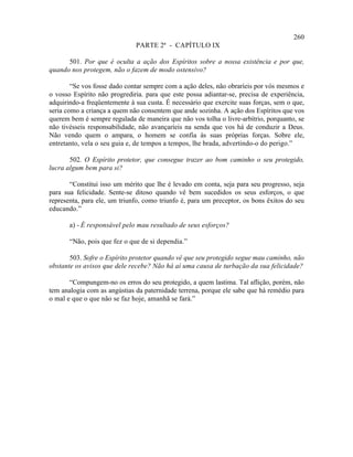 260
                              PARTE 2ª - CAPÍTULO IX

      501. Por que é oculta a ação dos Espíritos sobre a nossa existência e por que,
quando nos protegem, não o fazem de modo ostensivo?

        “Se vos fosse dado contar sempre com a ação deles, não obraríeis por vós mesmos e
o vosso Espírito não progrediria. para que este possa adiantar-se, precisa de experiência,
adquirindo-a freqüentemente à sua custa. É necessário que exercite suas forças, sem o que,
seria como a criança a quem não consentem que ande sozinha. A ação dos Espíritos que vos
querem bem é sempre regulada de maneira que não vos tolha o livre-arbítrio, porquanto, se
não tivésseis responsabilidade, não avançaríeis na senda que vos há de conduzir a Deus.
Não vendo quem o ampara, o homem se confia às suas próprias forças. Sobre ele,
entretanto, vela o seu guia e, de tempos a tempos, lhe brada, advertindo-o do perigo.”

       502. O Espírito protetor, que consegue trazer ao bom caminho o seu protegido,
lucra algum bem para si?

       “Constitui isso um mérito que lhe é levado em conta, seja para seu progresso, seja
para sua felicidade. Sente-se ditoso quando vê bem sucedidos os seus esforços, o que
representa, para ele, um triunfo, como triunfo é, para um preceptor, os bons êxitos do seu
educando.”

       a) - É responsável pelo mau resultado de seus esforços?

       “Não, pois que fez o que de si dependia.”

       503. Sofre o Espírito protetor quando vê que seu protegido segue mau caminho, não
obstante os avisos que dele recebe? Não há aí uma causa de turbação da sua felicidade?

       “Compungem-no os erros do seu protegido, a quem lastima. Tal aflição, porém, não
tem analogia com as angústias da paternidade terrena, porque ele sabe que há remédio para
o mal e que o que não se faz hoje, amanhã se fará.”
 