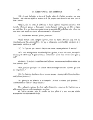 263
                         DA INTERVENÇÃO DOS ESPÍRITOS

       511. A cada indivíduo achar-se-á ligado, além do Espírito protetor, um mau
Espírito, com o fim de impeli-lo ao erro e de lhe proporcionar ocasiões de lutar entre o
bem e o mal?

      “Ligado, não é o termo. É certo que os maus Espíritos procuram desviar do bom
caminho o homem, quando se lhes depara ocasião. Sempre, porém, que um deles se liga a
um indivíduo, fá-lo por si mesmo, porque conta ser atendido. Há então luta entre o bom e o
mau, vencendo aquele por quem o homem se deixe influenciar.”

       512. Podemos ter muitos Espíritos protetores?

       “Todo homem conta sempre Espíritos, mais ou menos elevados, que com ele
simpatizam, que lhe dedicam afeto e por ele se interessam, como também tem junto de si
outros que o assistem no mal.”

       513. Os Espíritos que conosco simpatizam atuam em cumprimento de missão?

       “Não raro, desempenham missão temporária; porém, as mais das vezes, são apenas
atraídos pela identidade de pensamentos e sentimentos, assim para o bem como para o
mal.”

      a) - Parece lícito inferir-se daí que os Espíritos a quem somos simpáticos podem ser
bons ou maus, não?

       “Sim, qualquer que seja o seu caráter, o homem sempre encontra Espíritos que com
ele simpatizem.”

      514. Os Espíritos familiares são os mesmos a quem chamamos Espíritos simpáticos
ou Espíritos protetores?

       “Há gradações na proteção e na simpatia. Dai-lhes os nomes que quiserdes. O
Espírito familiar é antes o amigo da casa.”

       Das explicações acima e das observações feitas sobre a natureza dos Espíritos que se
afeiçoam ao homem, pode-se deduzir o seguinte:
       O Espírito protetor, anjo de guarda, ou bom gênio é o que tem por missão
acompanhar o homem na vida e aju-
 