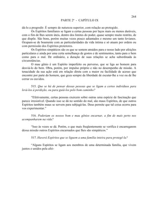 264
                               PARTE 2ª - CAPÍTULO IX

dá-lo a progredir. É sempre de natureza superior, com relação ao protegido.
        Os Espíritos familiares se ligam a certas pessoas por laços mais ou menos duráveis,
com o fim de lhes serem úteis, dentro dos limites do poder, quase sempre muito restrito, de
que dispõe. São bons, porém muitas vezes pouco adiantados e mesmo um tanto levianos.
Ocupam-se de boamente com as particularidades da vida íntima e só atuam por ordem ou
com permissão dos Espíritos protetores.
        Os Espíritos simpáticos são os que se sentem atraídos para o nosso lado por afeições
particulares e ainda por uma certa semelhança de gostos e de sentimentos, tanto para o bem
como para o mal. De ordinário, a duração de suas relações se acha subordinada às
circunstâncias.
        O mau gênio é um Espírito imperfeito ou perverso, que se liga ao homem para
desviá-lo do bem. Obra, porém, por impulso próprio e não no desempenho de missão. A
tenacidade da sua ação está em relação direta com a maior ou facilidade de acesso que
encontre por parte do homem, que goza sempre da liberdade de escutar-lhe a voz ou de lhe
cerrar os ouvidos.

       515. Que se há de pensar dessas pessoas que se ligam a certos indivíduos para
levá-los à perdição, ou para guiá-los pelo bom caminho?

        “Efetivamente, certas pessoas exercem sobre outras uma espécie de fascinação que
parece irresistível. Quando isso se dá no sentido do mal, são maus Espíritos, de que outros
Espíritos também maus se servem para subjugá-las. Deus permite que tal coisa ocorra para
vos experimentar.”

     516. Poderiam os nossos bom e mau gênios encarnar, a fim de mais perto nos
acompanharem na vida?

       “Isso às vezes se dá. Porém, o que mais freqüentemente se verifica é encarregarem
dessa missão outros Espíritos encarnados que lhes são simpáticos.”

       517. Haverá Espíritos que se liguem a uma família inteira para protegê-la?

       “Alguns Espíritos se ligam aos membros de uma determinada família, que vivem
juntos e unidos pela afei-
 