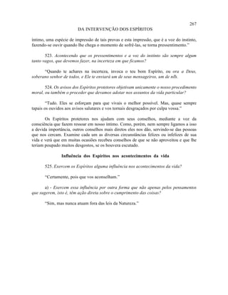267
                         DA INTERVENÇÃO DOS ESPÍRITOS

íntimo, uma espécie de impressão de tais provas e esta impressão, que é a voz do instinto,
fazendo-se ouvir quando lhe chega o momento de sofrê-las, se torna pressentimento.”

       523. Acontecendo que os pressentimentos e a voz do instinto são sempre algum
tanto vagos, que devemos fazer, na incerteza em que ficamos?

      “Quando te achares na incerteza, invoca o teu bom Espírito, ou ora a Deus,
soberano senhor de todos, e Ele te enviará um de seus mensageiros, um de nós.
                                                                          ”

       524. Os avisos dos Espíritos protetores objetivam unicamente o nosso procedimento
moral, ou também o proceder que devamos adotar nos assuntos da vida particular?

        “Tudo. Eles se esforçam para que vivais o melhor possível. Mas, quase sempre
tapais os ouvidos aos avisos salutares e vos tornais desgraçados por culpa vossa.”

       Os Espíritos protetores nos ajudam com seus conselhos, mediante a voz da
consciência que fazem ressoar em nosso íntimo. Como, porém, nem sempre ligamos a isso
a devida importância, outros conselhos mais diretos eles nos dão, servindo-se das pessoas
que nos cercam. Examine cada um as diversas circunstâncias felizes ou infelizes de sua
vida e verá que em muitas ocasiões recebeu conselhos de que se não aproveitou e que lhe
teriam poupado muitos desgostos, se os houvera escutado.

                Influência dos Espíritos nos acontecimentos da vida

       525. Exercem os Espíritos alguma influência nos acontecimentos da vida?

       “Certamente, pois que vos aconselham.”

       a) - Exercem essa influência por outra forma que não apenas pelos pensamentos
que sugerem, isto é, têm ação direta sobre o cumprimento das coisas?

       “Sim, mas nunca atuam fora das leis da Natureza.”
 