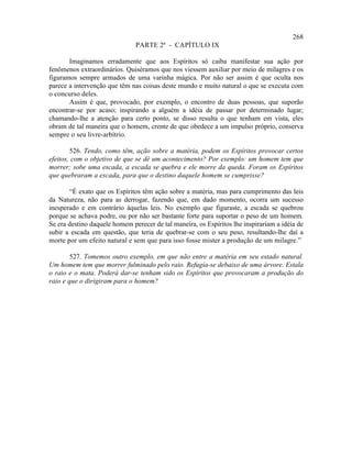 268
                               PARTE 2ª - CAPÍTULO IX

       Imaginamos erradamente que aos Espíritos só caiba manifestar sua ação por
fenômenos extraordinários. Quiséramos que nos viessem auxiliar por meio de milagres e os
figuramos sempre armados de uma varinha mágica. Por não ser assim é que oculta nos
parece a intervenção que têm nas coisas deste mundo e muito natural o que se executa com
o concurso deles.
       Assim é que, provocado, por exemplo, o encontro de duas pessoas, que suporão
encontrar-se por acaso; inspirando a alguém a idéia de passar por determinado lugar;
chamando-lhe a atenção para certo ponto, se disso resulta o que tenham em vista, eles
obram de tal maneira que o homem, crente de que obedece a um impulso próprio, conserva
sempre o seu livre-arbítrio.

        526. Tendo, como têm, ação sobre a matéria, podem os Espíritos provocar certos
efeitos, com o objetivo de que se dê um acontecimento? Por exemplo: um homem tem que
morrer; sobe uma escada, a escada se quebra e ele morre da queda. Foram os Espíritos
que quebraram a escada, para que o destino daquele homem se cumprisse?

       “É exato que os Espíritos têm ação sobre a matéria, mas para cumprimento das leis
da Natureza, não para as derrogar, fazendo que, em dado momento, ocorra um sucesso
inesperado e em contrário àquelas leis. No exemplo que figuraste, a escada se quebrou
porque se achava podre, ou por não ser bastante forte para suportar o peso de um homem.
Se era destino daquele homem perecer de tal maneira, os Espíritos lhe inspirariam a idéia de
subir a escada em questão, que teria de quebrar-se com o seu peso, resultando-lhe daí a
morte por um efeito natural e sem que para isso fosse mister a produção de um milagre.”

        527. Tomemos outro exemplo, em que não entre a matéria em seu estado natural.
Um homem tem que morrer fulminado pelo raio. Refugia-se debaixo de uma árvore. Estala
o raio e o mata. Poderá dar-se tenham sido os Espíritos que provocaram a produção do
raio e que o dirigiram para o homem?
 