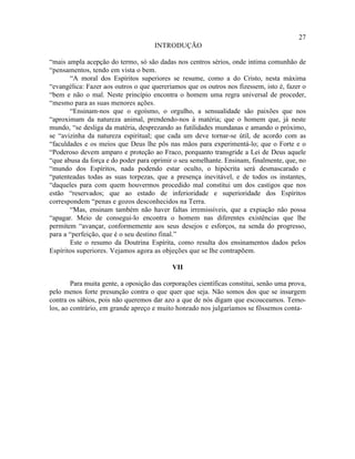27
                                     INTRODUÇÃO

“mais ampla acepção do termo, só são dadas nos centros sérios, onde intima comunhão de
“pensamentos, tendo em vista o bem.
       “A moral dos Espíritos superiores se resume, como a do Cristo, nesta máxima
“evangélica: Fazer aos outros o que quereríamos que os outros nos fizessem, isto é, fazer o
“bem e não o mal. Neste princípio encontra o homem uma regra universal de proceder,
“mesmo para as suas menores ações.
       “Ensinam-nos que o egoísmo, o orgulho, a sensualidade são paixões que nos
“aproximam da natureza animal, prendendo-nos à matéria; que o homem que, já neste
mundo, “se desliga da matéria, desprezando as futilidades mundanas e amando o próximo,
se “avizinha da natureza espiritual; que cada um deve tornar-se útil, de acordo com as
“faculdades e os meios que Deus lhe pôs nas mãos para experimentá-lo; que o Forte e o
“Poderoso devem amparo e proteção ao Fraco, porquanto transgride a Lei de Deus aquele
“que abusa da força e do poder para oprimir o seu semelhante. Ensinam, finalmente, que, no
“mundo dos Espíritos, nada podendo estar oculto, o hipócrita será desmascarado e
“patenteadas todas as suas torpezas, que a presença inevitável, e de todos os instantes,
“daqueles para com quem houvermos procedido mal constitui um dos castigos que nos
estão “reservados; que ao estado de inferioridade e superioridade dos Espíritos
correspondem “penas e gozos desconhecidos na Terra.
       “Mas, ensinam também não haver faltas irremissíveis, que a expiação não possa
“apagar. Meio de consegui-lo encontra o homem nas diferentes existências que lhe
permitem “avançar, conformemente aos seus desejos e esforços, na senda do progresso,
para a “perfeição, que é o seu destino final.”
       Este o resumo da Doutrina Espírita, como resulta dos ensinamentos dados pelos
Espíritos superiores. Vejamos agora as objeções que se lhe contrapõem.

                                            VII

        Para muita gente, a oposição das corporações científicas constitui, senão uma prova,
pelo menos forte presunção contra o que quer que seja. Não somos dos que se insurgem
contra os sábios, pois não queremos dar azo a que de nós digam que escouceamos. Temo-
los, ao contrário, em grande apreço e muito honrado nos julgaríamos se fôssemos conta-
 