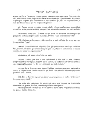 270
                               PARTE 2ª - CAPÍTULO IX

a vossa paciência. Cansam-se, porém, quando vêem que nada conseguem. Entretanto, não
seria justo, nem acertado, imputar-lhes todas as decepções que experimentais e de que sois
os principais culpados pela vossa irreflexão. Fica certo de que, se a tua louça se quebra, é
mais por desazo teu do que por culpa dos Espíritos.”

       a) - Destes, os que provocam contrariedades obram impelidos por animosidade
pessoal, ou assim procedem contra qualquer, sem motivo determinado, por pura malícia?

       “Por uma e outra coisa. Às vezes os que assim vos molestam são inimigos que
granjeastes nesta ou em precedente existência. Doutras vezes, nenhum motivo há.”

       531. Extingue-se-lhes com a vida corpórea a malevolência dos seres que nos
fizeram mal na Terra?

       “Muitas vezes reconhecem a injustiça com que procederam e o mal que causaram.
Mas, também, não é raro que continuem a perseguir-vos, cheios de animosidade, se Deus o
permitir, por ainda vos experimentar.”

       a) - Pode-se pôr termo a isso? Por que meio?

      “Podeis. Orando por eles e lhes retribuindo o mal com o bem, acabarão
compreendendo a injustiça do proceder deles. Demais, se souberdes colocar-vos acima de
suas maquinações, deixar-vos-ão, por verificarem que nada lucram.”

       A experiência demonstra que alguns Espíritos continuam em outra existência a
exercer as vinganças que vinham tomando e que assim, cedo ou tarde, o homem paga o mal
que tenha feito a outrem.

       532. Têm os Espíritos o poder de afastar de certas pessoas os males e de favorecê-
las com a prosperidade?

       “De todo, não; porquanto, há males que estão nos decretos da Providência.
Amenizam-vos, porém, as dores, dando-vos paciência e resignação.
       “Ficai igualmente sabendo que de vós depende muitas vezes poupar-vos aos males,
ou, quando menos, atenuá-los.
 