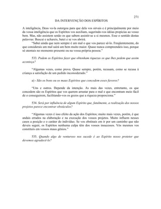 271
                         DA INTERVENÇÃO DOS ESPÍRITOS

A inteligência, Deus vo-la outorgou para que dela vos sirvais e é principalmente por meio
da vossa inteligência que os Espíritos vos auxiliam, sugerindo-vos idéias propícias ao vosso
bem. Mas, não assistem senão os que sabem assistir-se a si mesmos. Esse o sentido destas
palavras: Buscai e achareis, batei e se vos abrirá.
        “Sabei ainda que nem sempre é um mal o que vos parece sê-lo. Freqüentemente, do
que considerais um mal sairá um bem muito maior. Quase nunca compreendeis isso, porque
só atentais no momento presente ou na vossa própria pessoa.”

      533. Podem os Espíritos fazer que obtenham riquezas os que lhes pedem que assim
aconteça?

       “Algumas vezes, como prova. Quase sempre, porém, recusam, como se recusa à
criança a satisfação de um pedido inconsiderado.”

       a) - São os bons ou os maus Espíritos que concedem esses favores?

       “Uns e outros. Depende da intenção. As mais das vezes, entretanto, os que
concedem são os Espíritos que vos querem arrastar para o mal e que encontram meio fácil
de o conseguirem, facilitando-vos os gozos que a riqueza proporciona.”

       534. Será por influência de algum Espírito que, fatalmente, a realização dos nossos
projetos parece encontrar obstáculos?

       “Algumas vezes é isso efeito da ação dos Espíritos; muito mais vezes, porém, é que
andais errados na elaboração e na execução dos vossos projetos. Muito influem nesses
casos a posição e o caráter do indivíduo. Se vos obstinais em ir por um caminho que não
deveis seguir, os Espíritos nenhuma culpa têm dos vossos insucessos. Vós mesmos vos
constituís em vossos maus gênios.”

      535. Quando algo de venturoso nos sucede é ao Espírito nosso protetor que
devemos agradecê-lo?
 