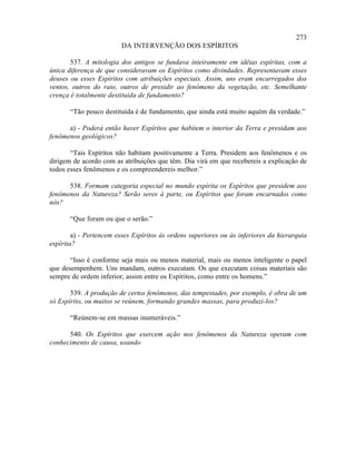 273
                         DA INTERVENÇÃO DOS ESPÍRITOS

       537. A mitologia dos antigos se fundava inteiramente em idéias espíritas, com a
única diferença de que consideravam os Espíritos como divindades. Representavam esses
deuses ou esses Espíritos com atribuições especiais. Assim, uns eram encarregados dos
ventos, outros do raio, outros de presidir ao fenômeno da vegetação, etc. Semelhante
crença é totalmente destituída de fundamento?

       “Tão pouco destituída é de fundamento, que ainda está muito aquém da verdade.”

      a) - Poderá então haver Espíritos que habitem o interior da Terra e presidam aos
fenômenos geológicos?

       “Tais Espíritos não habitam positivamente a Terra. Presidem aos fenômenos e os
dirigem de acordo com as atribuições que têm. Dia virá em que recebereis a explicação de
todos esses fenômenos e os compreendereis melhor.”

      538. Formam categoria especial no mundo espírita os Espíritos que presidem aos
fenômenos da Natureza? Serão seres à parte, ou Espíritos que foram encarnados como
nós?

       “Que foram ou que o serão.”

        a) - Pertencem esses Espíritos às ordens superiores ou às inferiores da hierarquia
espírita?

       “Isso é conforme seja mais ou menos material, mais ou menos inteligente o papel
que desempenhem. Uns mandam, outros executam. Os que executam coisas materiais são
sempre de ordem inferior, assim entre os Espíritos, como entre os homens.”

       539. A produção de certos fenômenos, das tempestades, por exemplo, é obra de um
só Espírito, ou muitos se reúnem, formando grandes massas, para produzi-los?

       “Reúnem-se em massas inumeráveis.”

      540. Os Espíritos que exercem ação nos fenômenos da Natureza operam com
conhecimento de causa, usando
 