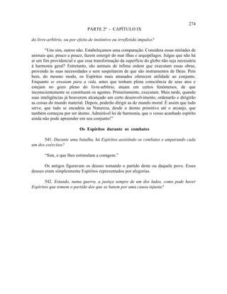 274
                               PARTE 2ª - CAPÍTULO IX

do livre-arbítrio, ou por efeito de instintivo ou irrefletido impulso?

        “Uns sim, outros não. Estabeleçamos uma comparação. Considera essas miríades de
animais que, pouco a pouco, fazem emergir do mar ilhas e arquipélagos. Julgas que não há
aí um fim providencial e que essa transformação da superfície do globo não seja necessária
à harmonia geral? Entretanto, são animais de ínfima ordem que executam essas obras,
provendo às suas necessidades e sem suspeitarem de que são instrumentos de Deus. Pois
bem, do mesmo modo, os Espíritos mais atrasados oferecem utilidade ao conjunto.
Enquanto se ensaiam para a vida, antes que tenham plena consciência de seus atos e
estejam no gozo pleno do livre-arbítrio, atuam em certos fenômenos, de que
inconscientemente se constituem os agentes. Primeiramente, executam. Mais tarde, quando
suas inteligências já houverem alcançado um certo desenvolvimento, ordenarão e dirigirão
as coisas do mundo material. Depois, poderão dirigir as do mundo moral. É assim que tudo
serve, que tudo se encadeia na Natureza, desde o átomo primitivo até o arcanjo, que
também começou por ser átomo. Admirável lei de harmonia, que o vosso acanhado espírito
ainda não pode apreender em seu conjunto!”

                           Os Espíritos durante os combates

      541. Durante uma batalha, há Espíritos assistindo os combates e amparando cada
um dos exércitos?

       “Sim, e que lhes estimulam a coragem.”

       Os antigos figuravam os deuses tomando o partido deste ou daquele povo. Esses
deuses eram simplesmente Espíritos representados por alegorias.

       542. Estando, numa guerra, a justiça sempre de um dos lados, como pode haver
Espíritos que tomem o partido dos que se batem por uma causa injusta?
 