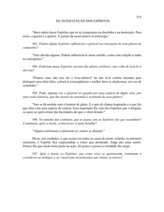 275
                         DA INTERVENÇÃO DOS ESPÍRITOS


        “Bem sabeis haver Espíritos que só se comprazem na discórdia e na destruição. Para
esses, a guerra é a guerra. A justiça da causa pouco os preocupa.”

     543. Podem alguns Espíritos influenciar o general na concepção de seus planos de
campanha?

       “Sem dúvida alguma. Podem influenciá-lo nesse sentido, como com relação a todas
as concepções.”

       544. Poderiam maus Espíritos suscitar-lhe planos errôneos com o fim de levá-lo à
derrota?

       “Podem; mas, não tem ele o livre-arbítrio? Se não tiver critério bastante para
distinguir uma idéia falsa, sofrerá as conseqüências e melhor faria se obedecesse, em vez de
comandar.”

      545. Pode, alguma vez, o general ser guiado por uma espécie de dupla vista, por
uma visão intuitiva, que lhe mostre de antemão o resultado de seus planos?

       “Isso se dá amiúde com o homem de gênio. É o que ele chama inspiração e o que faz
que obre com uma espécie de certeza. Essa inspiração lhe vem dos Espíritos que o dirigem,
os quais se aproveitam das faculdades de que o vêem dotado.”

      546. No tumulto dos combates, que se passa com os Espíritos dos que sucumbem?
Continuam, após a morte, a interessar-se pela batalha?

       “Alguns continuam a interessar-se, outros se afastam.”

       Dá-se, nos combates, o que ocorre em todos os casos de morte violenta: no primeiro
momento, o Espírito fica surpreendido e como que atordoado. Julga não estar morto.
Parece-lhe que ainda toma parte na ação. Só pouco a pouco a realidade lhe surge.

       547. Após a morte, os Espíritos, que como vivos se guerreavam, continuam a
considerar-se inimigos e se conservam encarniçados uns contra os outros?
 