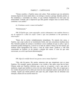 276
                               PARTE 2ª - CAPÍTULO IX

        “Nessas ocasiões, o Espírito nunca está calmo. Pode acontecer que nos primeiros
instantes depois da morte ainda odeie o seu inimigo e mesmo o persiga. Quando, porém, se
lhe restabelece a serenidade nas idéias, vê que nenhum fundamento há mais para sua
animosidade. Contudo, não é impossível que dela guarde vestígios mais ou menos fortes,
conforme o seu caráter.”

       a) - Continua a ouvir o rumor da batalha?

       “Perfeitamente.”

      548. O Espírito que, como espectador, assiste calmamente a um combate observa o
ato de separar-se a alma do corpo? Como é que esse fenômeno se lhe apresenta à
observação?

        “Raras são as mortes verdadeiramente instantâneas. Na maioria dos casos, o
Espírito, cujo corpo acaba de ser mortalmente ferido, não tem consciência imediata desse
fato. Somente quando ele começa a reconhecer a nova condição em que se acha, é que os
assistentes podem distinguí-lo, a mover-se ao lado do cadáver. Parece isso tão natural, que
nenhum efeito desagradável lhe causa a vista do corpo morto. Tendo-se a vida toda
concentrado no Espírito, só ele prende a atenção dos outros. É com ele que estes
conversam, ou a ele é que fazem determinações.”

                                          Pactos

       549. Algo de verdade haverá nos pactos com os maus Espíritos?

        “Não, não há pactos. Há, porém, naturezas más que simpatizam com os maus
Espíritos. Por exemplo: queres atormentar o teu vizinho e não sabes como hás de fazer.
Chamas então por Espíritos inferiores que, como tu, só querem o mal e que, para te
ajudarem, exigem que também os sirvas em seus maus desígnios. Mas, não se segue que o
teu vizinho não possa livrar-se deles por meio de uma conjuração oposta e pela ação da sua
vontade. Aquele que intenta praticar uma ação má, pelo simples fato de alimentar essa
intenção, chama em seu auxílio maus Es-
 
