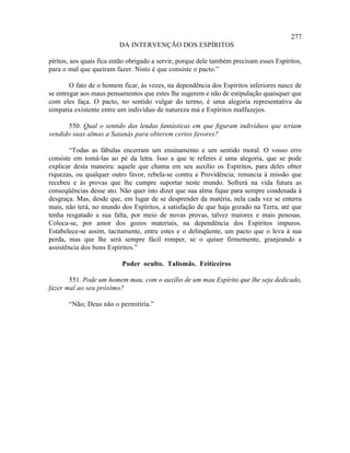 277
                          DA INTERVENÇÃO DOS ESPÍRITOS

píritos, aos quais fica então obrigado a servir, porque dele também precisam esses Espíritos,
para o mal que queiram fazer. Nisto é que consiste o pacto.”

        O fato de o homem ficar, às vezes, na dependência dos Espíritos inferiores nasce de
se entregar aos maus pensamentos que estes lhe sugerem e não de estipulação quaisquer que
com eles faça. O pacto, no sentido vulgar do termo, é uma alegoria representativa da
simpatia existente entre um indivíduo de natureza má e Espíritos malfazejos.

      550. Qual o sentido das lendas fantásticas em que figuram indivíduos que teriam
vendido suas almas a Satanás para obterem certos favores?

        “Todas as fábulas encerram um ensinamento e um sentido moral. O vosso erro
consiste em tomá-las ao pé da letra. Isso a que te referes é uma alegoria, que se pode
explicar desta maneira: aquele que chama em seu auxílio os Espíritos, para deles obter
riquezas, ou qualquer outro favor, rebela-se contra a Providência; renuncia à missão que
recebeu e às provas que lhe cumpre suportar neste mundo. Sofrerá na vida futura as
conseqüências desse ato. Não quer isto dizer que sua alma fique para sempre condenada à
desgraça. Mas, desde que, em lugar de se desprender da matéria, nela cada vez se enterra
mais, não terá, no mundo dos Espíritos, a satisfação de que haja gozado na Terra, até que
tenha resgatado a sua falta, por meio de novas provas, talvez maiores e mais penosas.
Coloca-se, por amor dos gozos materiais, na dependência dos Espíritos impuros.
Estabelece-se assim, tacitamente, entre estes e o delinqüente, um pacto que o leva à sua
perda, mas que lhe será sempre fácil romper, se o quiser firmemente, granjeando a
assistência dos bons Espíritos.”

                           Poder oculto. Talismãs. Feiticeiros

       551. Pode um homem mau, com o auxílio de um mau Espírito que lhe seja dedicado,
fazer mal ao seu próximo?

       “Não; Deus não o permitiria.”
 