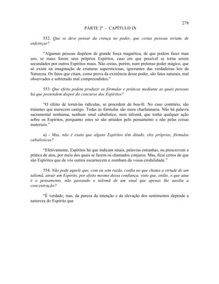 278
                               PARTE 2ª - CAPÍTULO IX

        552. Que se deve pensar da crença no poder, que certas pessoas teriam, de
enfeitiçar?

       “Algumas pessoas dispõem de grande força magnética, de que podem fazer mau
uso, se maus forem seus próprios Espíritos, caso em que possível se torna serem
secundados por outros Espíritos maus. Não creias, porém, num pretenso poder mágico, que
só existe na imaginação de criaturas supersticiosas, ignorantes das verdadeiras leis da
Natureza. Os fatos que citam, como prova da existência desse poder, são fatos naturais, mal
observados e sobretudo mal compreendidos.”

       553. Que efeito podem produzir as fórmulas e práticas mediante as quais pessoas
há que pretendem dispor do concurso dos Espíritos?

        “O efeito de torná-las ridículas, se procedem de boa-fé. No caso contrário, são
tratantes que merecem castigo. Todas as fórmulas são mera charlatanaria. Não há palavra
sacramental nenhuma, nenhum sinal cabalístico, nem talismã, que tenha qualquer ação
sobre os Espíritos, porquanto estes só são atraídos pelo pensamento e não pelas coisas
materiais.”

       a) - Mas, não é exato que alguns Espíritos têm ditado, eles próprios, fórmulas
cabalísticas?

        “Efetivamente, Espíritos há que indicam sinais, palavras estranhas, ou prescrevem a
prática de atos, por meio dos quais se fazem os chamados conjuros. Mas, ficai certos de que
são Espíritos que de vós outros escarnecem e zombam da vossa credulidade.”

       554. Não pode aquele que, com ou sem razão, confia no que chama a virtude de um
talismã, atrair um Espírito, por efeito mesmo dessa confiança, visto que, então, o que atua
é o pensamento, não passando o talismã de um sinal que apenas lhe auxilia a
concentração?

       “É verdade; mas, da pureza da intenção e da elevação dos sentimentos depende a
natureza do Espírito que
 