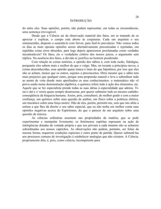 28
                                    INTRODUÇÃO

do entre eles. Suas opiniões, porém, não podem representar, em todas as circunstâncias,
uma sentença irrevogável.
        Desde que a Ciência sai da observação material dos fatos, em se tratando de os
apreciar e explicar, o campo está aberto às conjeturas. Cada um arquiteta o seu
sistemazinho, disposto a sustentá-lo com fervor, para fazê-lo prevalecer. Não vemos todos
os dias as mais opostas opiniões serem alternativamente preconizadas e rejeitadas, ora
repelidas como erros absurdos, para logo depois aparecerem proclamadas como verdades
incontestáveis? Os fatos, eis o verdadeiro critério dos nossos juízos, o argumento sem
réplica. Na ausência dos fatos, a dúvida se justifica no homem ponderado.
        Com relação às coisas notórias, a opinião dos sábios é, com toda razão, fidedigna,
porquanto eles sabem mais e melhor do que o vulgo. Mas, no tocante a princípios novos, a
coisas desconhecidas, essa opinião quase nunca é mais do que hipotética, por isso que eles
não se acham, menos que os outros, sujeitos a preconceitos. Direi mesmo que o sábio tem
mais prejuízos que qualquer outro, porque uma propensão natural o leva a subordinar tudo
ao ponto de vista donde mais aprofundou os seus conhecimentos: o matemático não vê
prova senão numa demonstração algébrica, o químico refere tudo à ação dos elementos, etc.
Aquele que se fez especialista prende todas as suas idéias à especialidade que adotou. Ti-
rai-o daí e o vereis quase sempre desarrazoar, por querer submeter tudo ao mesmo cadinho:
conseqüência da fraqueza humana. Assim, pois, consultarei, do melhor grado e com a maior
confiança, um químico sobre uma questão de análise, um físico sobre a potência elétrica,
um mecânico sobre uma força motriz. Hão de eles, porém, permitir-me, sem que isto afete a
estima a que lhes dá direito o seu saber especial, que eu não tenha em melhor conta suas
opiniões negativas acerca do Espiritismo, do que o parecer de um arquiteto sobre uma
questão de música.
        As ciências ordinárias assentam nas propriedades da matéria, que se pode
experimentar e manipular livremente; os fenômenos espíritas repousam na ação de
inteligências dotadas de vontade própria e que nos provam a cada instante não se acharem
subordinadas aos nossos caprichos. As observações não podem, portanto, ser feitas da
mesma forma; requerem condições especiais e outro ponto de partida. Querer submetê-las
aos processos comuns de investigação é estabelecer analogias que não existem. A Ciência,
propriamente dita, é, pois, como ciência, incompetente para
 