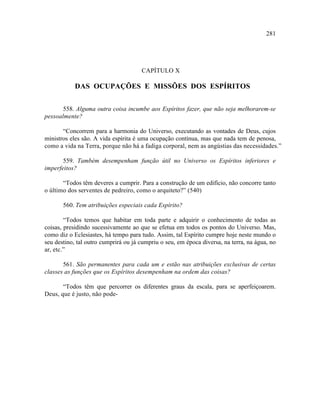 281




                                      CAPÍTULO X

            DAS OCUPAÇÕES E MISSÕES DOS ESPÍRITOS


       558. Alguma outra coisa incumbe aos Espíritos fazer, que não seja melhorarem-se
pessoalmente?

       “Concorrem para a harmonia do Universo, executando as vontades de Deus, cujos
ministros eles são. A vida espírita é uma ocupação contínua, mas que nada tem de penosa,
como a vida na Terra, porque não há a fadiga corporal, nem as angústias das necessidades.”

       559. Também desempenham função útil no Universo os Espíritos inferiores e
imperfeitos?

       “Todos têm deveres a cumprir. Para a construção de um edifício, não concorre tanto
o último dos serventes de pedreiro, como o arquiteto?” (540)

       560. Tem atribuições especiais cada Espírito?

        “Todos temos que habitar em toda parte e adquirir o conhecimento de todas as
coisas, presidindo sucessivamente ao que se efetua em todos os pontos do Universo. Mas,
como diz o Eclesiastes, há tempo para tudo. Assim, tal Espírito cumpre hoje neste mundo o
seu destino, tal outro cumprirá ou já cumpriu o seu, em época diversa, na terra, na água, no
ar, etc.”

       561. São permanentes para cada um e estão nas atribuições exclusivas de certas
classes as funções que os Espíritos desempenham na ordem das coisas?

       “Todos têm que percorrer os diferentes graus da escala, para se aperfeiçoarem.
Deus, que é justo, não pode-
 