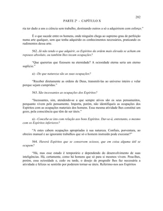 282
                              PARTE 2ª - CAPÍTULO X

ria ter dado a uns a ciência sem trabalho, destinando outros a só a adquirirem com esforço.”

      É o que sucede entre os homens, onde ninguém chega ao supremo grau de perfeição
numa arte qualquer, sem que tenha adquirido os conhecimentos necessários, praticando os
rudimentos dessa arte.

      562. Já não tendo o que adquirir, os Espíritos da ordem mais elevada se acham em
repouso absoluto, ou também lhes tocam ocupações?

       “Que quererias que fizessem na eternidade? A ociosidade eterna seria um eterno
suplício.”

       a) - De que natureza são as suas ocupações?

      “Receber diretamente as ordens de Deus, transmiti-las ao universo inteiro e velar
porque sejam cumpridas.”

       563. São incessantes as ocupações dos Espíritos?

        “Incessantes, sim, atendendo-se a que sempre ativos são os seus pensamentos,
porquanto vivem pelo pensamento. Importa, porém, não identifiqueis as ocupações dos
Espíritos com as ocupações materiais dos homens. Essa mesma atividade lhes constitui um
gozo, pela consciência que têm de ser úteis.”

      a) - Concebe-se isto com relação aos bons Espíritos. Dar-se-á, entretanto, o mesmo
com os Espíritos inferiores?

       “A estes cabem ocupações apropriadas à sua natureza. Confiais, porventura, ao
obreiro manual e ao ignorante trabalhos que só o homem instruído pode executar?”

      564. Haverá Espíritos que se conservem ociosos, que em coisa alguma útil se
ocupem?

        “Há, mas esse estado é temporário e dependendo do desenvolvimento de suas
inteligências. Há, certamente, como há homens que só para si mesmos vivem. Pesa-lhes,
porém, essa ociosidade e, cedo ou tarde, o desejo de progredir lhes faz necessária a
atividade e felizes se sentirão por poderem tornar-se úteis. Referimo-nos aos Espíritos
 