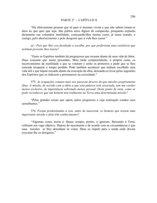 286
                               PARTE 2ª - CAPÍTULO X

       “Há efetivamente pessoas que só para si mesmas vivem e que não sabem tornar-se
úteis ao que quer que seja. São pobres seres dignos de compaixão, porquanto expiarão
duramente sua voluntária inutilidade, começando-lhes muitas vezes, já nesse mundo, o
castigo, pelo aborrecimento e pelo desgosto que a vida lhes causa.”

      a) - Pois que lhes era facultada a escolha, por que preferiram uma existência que
nenhum proveito lhes traria?

        “Entre os Espíritos também há preguiçosos que recuam diante de uma vida de labor.
Deus consente que assim procedam. Mais tarde compreenderão, à própria custa, os
inconvenientes da inutilidade a que se votaram e serão os primeiros a pedir que se lhes
conceda recuperar o tempo perdido. Pode também acontecer que tenham escolhido uma
vida útil e que hajam recuado diante da execução da obra, deixando-se levar pelas sugestões
dos Espíritos que os induzem a permanecer na ociosidade.”

        575. As ocupações comuns mais nos parecem deveres do que missões propriamente
ditas. A missão, de acordo com a idéia a que esta palavra está associada, tem um caráter
menos exclusivo, de importância sobretudo menos pessoal. Deste ponto de vista, como se
pode reconhecer que um homem tem realmente na Terra uma determinada missão?

      “Pelas grandes coisas que opera, pelos progressos a cuja realização conduz seus
semelhantes.”

      576. Foram predestinados a isso, antes de nascerem, os homens que trazem uma
importante missão e dela têm conhecimento?

       “Algumas vezes, assim é. Quase sempre, porém, o ignoram. Baixando à Terra,
colimam um vago objetivo. Depois do nascimento e de acordo com as circunstâncias é que
suas missões se lhes desenham às vistas. Deus os impele para a senda onde devam
executar-lhe os desígnios.”
 