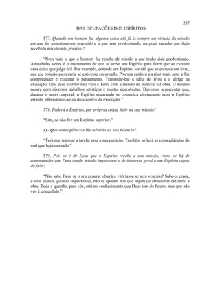 287
                          DAS OCUPAÇÕES DOS ESPÍRITOS

       577. Quando um homem faz alguma coisa útil fá-la sempre em virtude da missão
em que foi anteriormente investido e a que vem predestinado, ou pode suceder que haja
recebido missão não prevista?

       “Nem tudo o que o homem faz resulta de missão a que tenha sido predestinado.
Amiudadas vezes é o instrumento de que se serve um Espírito para fazer que se execute
uma coisa que julga útil. Por exemplo, entende um Espírito ser útil que se escreva um livro,
que ele próprio escreveria se estivesse encarnado. Procura então o escritor mais apto a lhe
compreender e executar o pensamento. Transmite-lhe a idéia do livro e o dirige na
execução. Ora, esse escritor não veio à Terra com a missão de publicar tal obra. O mesmo
ocorre com diversos trabalhos artísticos e muitas descobertas. Devemos acrescentar que,
durante o sono corporal, o Espírito encarnado se comunica diretamente com o Espírito
errante, entendendo-se os dois acerca da execução.”

       578. Poderá o Espírito, por própria culpa, falir na sua missão?

       “Sim, se não for um Espírito superior.”

       a) - Que conseqüências lhe advirão da sua falência?

      “Terá que retomar a tarefa; essa a sua punição. Também sofrerá as conseqüências do
mal que haja causado.”

        579. Pois se é de Deus que o Espírito recebe a sua missão, como se há de
compreender que Deus confie missão importante e de interesse geral a um Espírito capaz
de falir?

       “Não sabe Deus se o seu general obterá a vitória ou se será vencido? Sabe-o, crede,
e seus planos, quando importantes, não se apóiam nos que hajam de abandonar em meio a
obra. Toda a questão, para vós, está no conhecimento que Deus tem do futuro, mas que não
vos é concedido.”
 