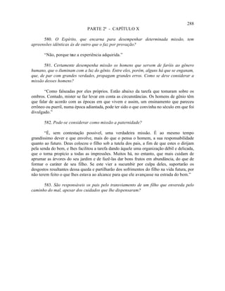 288
                               PARTE 2ª - CAPÍTULO X

      580. O Espírito, que encarna para desempenhar determinada missão, tem
apreensões idênticas às de outro que o faz por provação?

       “Não, porque traz a experiência adquirida.”

       581. Certamente desempenha missão os homens que servem de faróis ao gênero
humano, que o iluminam com a luz do gênio. Entre eles, porém, alguns há que se enganam,
que, de par com grandes verdades, propagam grandes erros. Como se deve considerar a
missão desses homens?

       “Como falseadas por eles próprios. Estão abaixo da tarefa que tomaram sobre os
ombros. Contudo, mister se faz levar em conta as circunstâncias. Os homens de gênio têm
que falar de acordo com as épocas em que vivem e assim, um ensinamento que pareceu
errôneo ou pueril, numa época adiantada, pode ter sido o que convinha no século em que foi
divulgado.”

       582. Pode-se considerar como missão a paternidade?

       “É, sem contestação possível, uma verdadeira missão. É ao mesmo tempo
grandíssimo dever e que envolve, mais do que o pensa o homem, a sua responsabilidade
quanto ao futuro. Deus colocou o filho sob a tutela dos pais, a fim de que estes o dirijam
pela senda do bem, e lhes facilitou a tarefa dando àquele uma organização débil e delicada,
que o torna propício a todas as impressões. Muitos há, no entanto, que mais cuidam de
aprumar as árvores do seu jardim e de fazê-las dar bons frutos em abundância, do que de
formar o caráter de seu filho. Se este vier a sucumbir por culpa deles, suportarão os
desgostos resultantes dessa queda e partilharão dos sofrimentos do filho na vida futura, por
não terem feito o que lhes estava ao alcance para que ele avançasse na estrada do bem.”

      583. São responsáveis os pais pelo transviamento de um filho que envereda pelo
caminho do mal, apesar dos cuidados que lhe dispensaram?
 