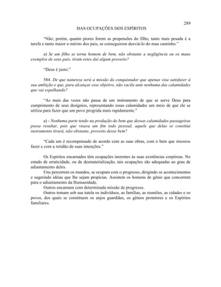 289
                          DAS OCUPAÇÕES DOS ESPÍRITOS

        “Não; porém, quanto piores forem as propensões do filho, tanto mais pesada é a
tarefa e tanto maior o mérito dos pais, se conseguirem desviá-lo do mau caminho.”

      a) Se um filho se torna homem de bem, não obstante a negligência ou os maus
exemplos de seus pais, tiram estes daí algum proveito?

       “Deus é justo.”

       584. De que natureza será a missão do conquistador que apenas visa satisfazer à
sua ambição e que, para alcançar esse objetivo, não vacila ante nenhuma das calamidades
que vai espalhando?

        “As mais das vezes não passa de um instrumento de que se serve Deus para
cumprimento de seus desígnios, representando essas calamidades um meio de que ele se
utiliza para fazer que um povo progrida mais rapidamente.”

       a) - Nenhuma parte tendo na produção do bem que dessas calamidades passageiras
possa resultar, pois que visava um fim todo pessoal, aquele que delas se constitui
instrumento tirará, não obstante, proveito desse bem?

        “Cada um é recompensado de acordo com as suas obras, com o bem que intentou
fazer e com a retidão de suas intenções.”

       Os Espíritos encarnados têm ocupações inerentes às suas existências corpóreas. No
estado de erraticidade, ou de desmaterialização, tais ocupações são adequadas ao grau de
adiantamento deles.
       Uns percorrem os mundos, se ocupam com o progresso, dirigindo os acontecimentos
e sugerindo idéias que lhe sejam propícias. Assistem os homens de gênio que concorrem
para o adiantamento da Humanidade.
       Outros encarnam com determinada missão de progresso.
       Outros tomam sob sua tutela os indivíduos, as famílias, as reuniões, as cidades e os
povos, dos quais se constituem os anjos guardiães, os gênios protetores e os Espíritos
familiares.
 