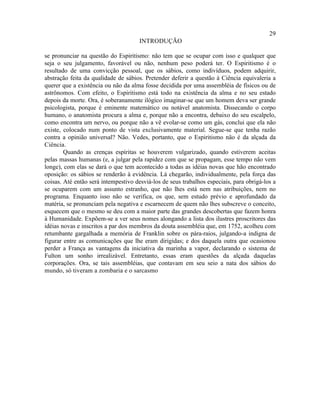 29
                                      INTRODUÇÃO

se pronunciar na questão do Espiritismo: não tem que se ocupar com isso e qualquer que
seja o seu julgamento, favorável ou não, nenhum peso poderá ter. O Espiritismo é o
resultado de uma convicção pessoal, que os sábios, como indivíduos, podem adquirir,
abstração feita da qualidade de sábios. Pretender deferir a questão à Ciência equivaleria a
querer que a existência ou não da alma fosse decidida por uma assembléia de físicos ou de
astrônomos. Com efeito, o Espiritismo está todo na existência da alma e no seu estado
depois da morte. Ora, é soberanamente ilógico imaginar-se que um homem deva ser grande
psicologista, porque é eminente matemático ou notável anatomista. Dissecando o corpo
humano, o anatomista procura a alma e, porque não a encontra, debaixo do seu escalpelo,
como encontra um nervo, ou porque não a vê evolar-se como um gás, conclui que ela não
existe, colocado num ponto de vista exclusivamente material. Segue-se que tenha razão
contra a opinião universal? Não. Vedes, portanto, que o Espiritismo não é da alçada da
Ciência.
        Quando as crenças espíritas se houverem vulgarizado, quando estiverem aceitas
pelas massas humanas (e, a julgar pela rapidez com que se propagam, esse tempo não vem
longe), com elas se dará o que tem acontecido a todas as idéias novas que hão encontrado
oposição: os sábios se renderão à evidência. Lá chegarão, individualmente, pela força das
coisas. Até então será intempestivo desviá-los de seus trabalhos especiais, para obrigá-los a
se ocuparem com um assunto estranho, que não lhes está nem nas atribuições, nem no
programa. Enquanto isso não se verifica, os que, sem estudo prévio e aprofundado da
matéria, se pronunciam pela negativa e escarnecem de quem não lhes subscreve o conceito,
esquecem que o mesmo se deu com a maior parte das grandes descobertas que fazem honra
à Humanidade. Expõem-se a ver seus nomes alongando a lista dos ilustres proscritores das
idéias novas e inscritos a par dos membros da douta assembléia que, em 1752, acolheu com
retumbante gargalhada a memória de Franklin sobre os pára-raios, julgando-a indigna de
figurar entre as comunicações que lhe eram dirigidas; e dos daquela outra que ocasionou
perder a França as vantagens da iniciativa da marinha a vapor, declarando o sistema de
Fulton um sonho irrealizável. Entretanto, essas eram questões da alçada daquelas
corporações. Ora, se tais assembléias, que contavam em seu seio a nata dos sábios do
mundo, só tiveram a zombaria e o sarcasmo
 