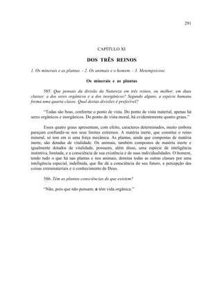 291




                                      CAPÍTULO XI

                                DOS TRÊS REINOS

1. Os minerais e as plantas. - 2. Os animais e o homem. - 3. Metempsicose.

                               Os minerais e as plantas

       585. Que pensais da divisão da Natureza em três reinos, ou melhor, em duas
classes: a dos seres orgânicos e a dos inorgânicos? Segundo alguns, a espécie humana
forma uma quarta classe. Qual destas divisões é preferível?

       “Todas são boas, conforme o ponto de vista. Do ponto de vista material, apenas há
seres orgânicos e inorgânicos. Do ponto de vista moral, há evidentemente quatro graus.”

        Esses quatro graus apresentam, com efeito, caracteres determinados, muito embora
pareçam confundir-se nos seus limites extremos. A matéria inerte, que constitui o reino
mineral, só tem em si uma força mecânica. As plantas, ainda que compostas de matéria
inerte, são dotadas de vitalidade. Os animais, também compostos de matéria inerte e
igualmente dotados de vitalidade, possuem, além disso, uma espécie de inteligência
instintiva, limitada, e a consciência de sua existência e de suas individualidades. O homem,
tendo tudo o que há nas plantas e nos animais, domina todas as outras classes por uma
inteligência especial, indefinida, que lhe dá a consciência do seu futuro, a percepção das
coisas extramateriais e o conhecimento de Deus.

       586. Têm as plantas consciências de que existem?

       “Não, pois que não pensam; s têm vida orgânica.”
                                  ó
 