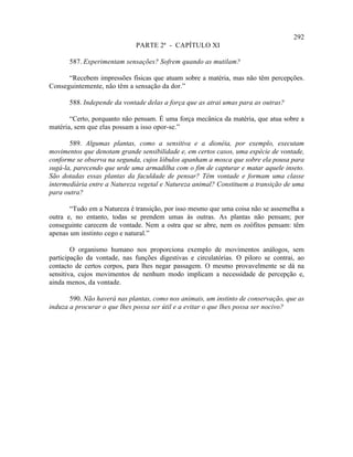 292
                             PARTE 2ª - CAPÍTULO XI

       587. Experimentam sensações? Sofrem quando as mutilam?

      “Recebem impressões físicas que atuam sobre a matéria, mas não têm percepções.
Conseguintemente, não têm a sensação da dor.”

       588. Independe da vontade delas a força que as atrai umas para as outras?

       “Certo, porquanto não pensam. É uma força mecânica da matéria, que atua sobre a
matéria, sem que elas possam a isso opor-se.”

       589. Algumas plantas, como a sensitiva e a dionéia, por exemplo, executam
movimentos que denotam grande sensibilidade e, em certos casos, uma espécie de vontade,
conforme se observa na segunda, cujos lóbulos apanham a mosca que sobre ela pousa para
sugá-la, parecendo que urde uma armadilha com o fim de capturar e matar aquele inseto.
São dotadas essas plantas da faculdade de pensar? Têm vontade e formam uma classe
intermediária entre a Natureza vegetal e Natureza animal? Constituem a transição de uma
para outra?

       “Tudo em a Natureza é transição, por isso mesmo que uma coisa não se assemelha a
outra e, no entanto, todas se prendem umas às outras. As plantas não pensam; por
conseguinte carecem de vontade. Nem a ostra que se abre, nem os zoófitos pensam: têm
apenas um instinto cego e natural.”

        O organismo humano nos proporciona exemplo de movimentos análogos, sem
participação da vontade, nas funções digestivas e circulatórias. O piloro se contrai, ao
contacto de certos corpos, para lhes negar passagem. O mesmo provavelmente se dá na
sensitiva, cujos movimentos de nenhum modo implicam a necessidade de percepção e,
ainda menos, da vontade.

       590. Não haverá nas plantas, como nos animais, um instinto de conservação, que as
induza a procurar o que lhes possa ser útil e a evitar o que lhes possa ser nocivo?
 