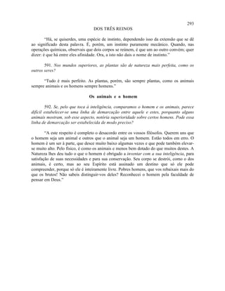 293
                                  DOS TRÊS REINOS

        “Há, se quiserdes, uma espécie de instinto, dependendo isso da extensão que se dê
ao significado desta palavra. É, porém, um instinto puramente mecânico. Quando, nas
operações químicas, observais que dois corpos se reúnem, é que um ao outro convém; quer
dizer: é que há entre eles afinidade. Ora, a isto não dais o nome de instinto.”

       591. Nos mundos superiores, as plantas são de natureza mais perfeita, como os
outros seres?

      “Tudo é mais perfeito. As plantas, porém, são sempre plantas, como os animais
sempre animais e os homens sempre homens.”

                               Os animais e o homem

        592. Se, pelo que toca à inteligência, comparamos o homem e os animais, parece
difícil estabelecer-se uma linha de demarcação entre aquele e estes, porquanto alguns
animais mostram, sob esse aspecto, notória superioridade sobre certos homens. Pode essa
linha de demarcação ser estabelecida de modo preciso?

        “A este respeito é completo o desacordo entre os vossos filósofos. Querem uns que
o homem seja um animal e outros que o animal seja um homem. Estão todos em erro. O
homem é um ser à parte, que desce muito baixo algumas vezes e que pode também elevar-
se muito alto. Pelo físico, é como os animais e menos bem dotado do que muitos destes. A
Natureza lhes deu tudo o que o homem é obrigado a inventar com a sua inteligência, para
satisfação de suas necessidades e para sua conservação. Seu corpo se destrói, como o dos
animais, é certo, mas ao seu Espírito está assinado um destino que só ele pode
compreender, porque só ele é inteiramente livre. Pobres homens, que vos rebaixais mais do
que os brutos! Não sabeis distinguir-vos deles? Reconhecei o homem pela faculdade de
pensar em Deus.”
 