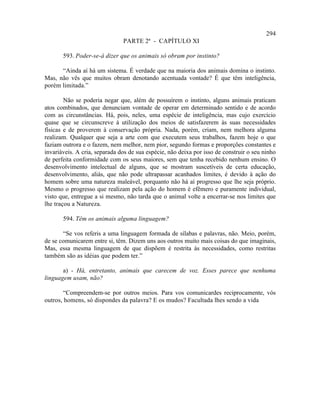 294
                               PARTE 2ª - CAPÍTULO XI

       593. Poder-se-á dizer que os animais só obram por instinto?

      “Ainda aí há um sistema. É verdade que na maioria dos animais domina o instinto.
Mas, não vês que muitos obram denotando acentuada vontade? É que têm inteligência,
porém limitada.”

        Não se poderia negar que, além de possuírem o instinto, alguns animais praticam
atos combinados, que denunciam vontade de operar em determinado sentido e de acordo
com as circunstâncias. Há, pois, neles, uma espécie de inteligência, mas cujo exercício
quase que se circunscreve à utilização dos meios de satisfazerem às suas necessidades
físicas e de proverem à conservação própria. Nada, porém, criam, nem melhora alguma
realizam. Qualquer que seja a arte com que executem seus trabalhos, fazem hoje o que
faziam outrora e o fazem, nem melhor, nem pior, segundo formas e proporções constantes e
invariáveis. A cria, separada dos de sua espécie, não deixa por isso de construir o seu ninho
de perfeita conformidade com os seus maiores, sem que tenha recebido nenhum ensino. O
desenvolvimento intelectual de alguns, que se mostram suscetíveis de certa educação,
desenvolvimento, aliás, que não pode ultrapassar acanhados limites, é devido à ação do
homem sobre uma natureza maleável, porquanto não há aí progresso que lhe seja próprio.
Mesmo o progresso que realizam pela ação do homem é efêmero e puramente individual,
visto que, entregue a si mesmo, não tarda que o animal volte a encerrar-se nos limites que
lhe traçou a Natureza.

       594. Têm os animais alguma linguagem?

       “Se vos referis a uma linguagem formada de sílabas e palavras, não. Meio, porém,
de se comunicarem entre si, têm. Dizem uns aos outros muito mais coisas do que imaginais,
Mas, essa mesma linguagem de que dispõem é restrita às necessidades, como restritas
também são as idéias que podem ter.”

       a) - Há, entretanto, animais que carecem de voz. Esses parece que nenhuma
linguagem usam, não?

       “Compreendem-se por outros meios. Para vos comunicardes reciprocamente, vós
outros, homens, só dispondes da palavra? E os mudos? Facultada lhes sendo a vida
 