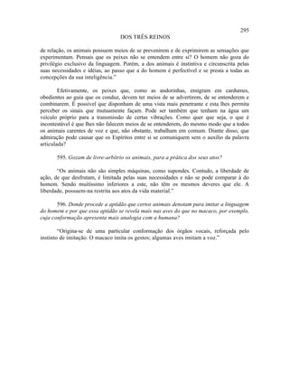 295
                                  DOS TRÊS REINOS

de relação, os animais possuem meios de se prevenirem e de exprimirem as sensações que
experimentam. Pensais que os peixes não se entendem entre si? O homem não goza do
privilégio exclusivo da linguagem. Porém, a dos animais é instintiva e circunscrita pelas
suas necessidades e idéias, ao passo que a do homem é perfectível e se presta a todas as
concepções da sua inteligência.”

        Efetivamente, os peixes que, como as andorinhas, emigram em cardumes,
obedientes ao guia que os conduz, devem ter meios de se advertirem, de se entenderem e
combinarem. É possível que disponham de uma vista mais penetrante e esta lhes permita
perceber os sinais que mutuamente façam. Pode ser também que tenham na água um
veículo próprio para a transmissão de certas vibrações. Como quer que seja, o que é
incontestável é que lhes não falecem meios de se entenderem, do mesmo modo que a todos
os animais carentes de voz e que, não obstante, trabalham em comum. Diante disso, que
admiração pode causar que os Espíritos entre si se comuniquem sem o auxílio da palavra
articulada?

       595. Gozam de livre-arbítrio os animais, para a prática dos seus atos?

       “Os animais não são simples máquinas, como supondes. Contudo, a liberdade de
ação, de que desfrutam, é limitada pelas suas necessidades e não se pode comparar à do
homem. Sendo muitíssimo inferiores a este, não têm os mesmos deveres que ele. A
liberdade, possuem-na restrita aos atos da vida material.”

       596. Donde procede a aptidão que certos animais denotam para imitar a linguagem
do homem e por que essa aptidão se revela mais nas aves do que no macaco, por exemplo,
cuja conformação apresenta mais analogia com a humana?

        “Origina-se de uma particular conformação dos órgãos vocais, reforçada pelo
instinto de imitação. O macaco imita os gestos; algumas aves imitam a voz.”
 