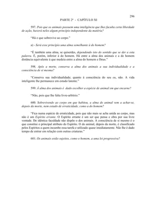 296
                               PARTE 2ª - CAPÍTULO XI

      597. Pois que os animais possuem uma inteligência que lhes faculta certa liberdade
de ação, haverá neles algum princípio independente da matéria?

       “Há e que sobrevive ao corpo.”

       a) - Será esse princípio uma alma semelhante à do homem?

       “É também uma alma, se quiserdes, dependendo isto do sentido que se der a esta
palavra. É, porém, inferior à do homem. Há entre a alma dos animais e a do homem
distância equivalente à que medeia entre a alma do homem e Deus.”

       598. Após a morte, conserva a alma dos animais a sua individualidade e a
consciência de si mesma?

        “Conserva sua individualidade; quanto à consciência do seu eu, não. A vida
inteligente lhe permanece em estado latente.”

       599. À alma dos animais é dado escolher a espécie de animal em que encarne?

       “Não, pois que lhe falta livre-arbítrio.”

       600. Sobrevivendo ao corpo em que habitou, a alma do animal vem a achar-se,
depois da morte, nem estado de erraticidade, como a do homem?

       “Fica numa espécie de erraticidade, pois que não mais se acha unida ao corpo, mas
não é um Espírito errante. O Espírito errante é um ser que pensa e obra por sua livre
vontade. De idêntica faculdade não dispõe o dos animais. A consciência de si mesmo é o
que constitui o principal atributo do Espírito. O do animal, depois da morte, é classificado
pelos Espíritos a quem incumbe essa tarefa e utilizado quase imediatamente. Não lhe é dado
tempo de entrar em relação com outras criaturas.”

       601. Os animais estão sujeitos, como o homem, a uma lei progressiva?
 
